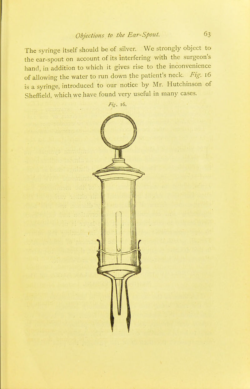 Objections to the Ear-Spout. 65 The syringe itself should be of silver. We strongly object to the ear-spout on account of its interfering with the surgeon's hand, in addition to which it gives rise to the inconvenience of allowing the water to run down the patient's neck. Fig. 16 is a syringe, introduced to our notice by Mr. Hutchinson of Sheffield, which we have found very useful in many cases. Fig. 16.