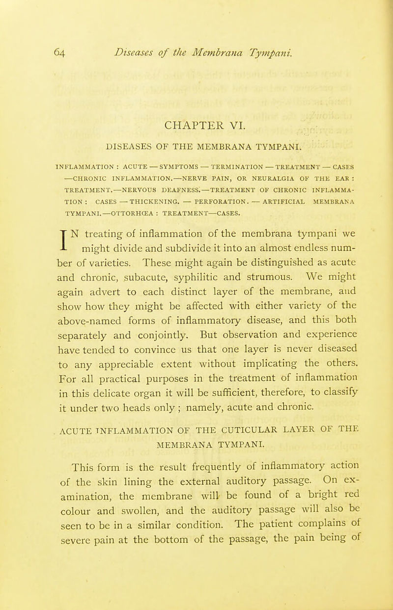 CHAPTER VI. DISEASES OF THE MEMBRANA TYMPANI. INFLAMMATION : ACUTE — SYMPTOMS — TERMINATION — TREATMENT — CASES —CHRONIC INFLAMMATION.—NERVE PAIN, OR NEURALGIA OF THE EAR : TREATMENT.—NERVOUS DEAFNESS.—TREATMENT OF CHRONIC INFLAMMA- TION : CASES —THICKENING. — PERFORATION. — ARTIFICIAL MEMBRANA TYMPANI.—OTTORHCEA : TREATMENT—CASES. IN treating of inflammation of the membrana tympani we might divide and subdivide it into an almost endless num- ber of varieties. These might again be distinguished as acute and chronic, subacute, syphilitic and strumous. We might again advert to each distinct layer of the membrane, and show how they might be affected with either variety of the above-named forms of inflammatory disease, and this both separately and conjointly. But observation and experience have tended to convince us that one layer is never diseased to any appreciable extent without implicating the others. For all practical purposes in the treatment of inflammation in this delicate organ it will be sufficient, therefore, to classify it under two heads only ; namely, acute and chronic. . ACUTE INFLAMMATION OF THE CUTICULAR LAYER OF THE MEMBRANA TYMPANL This form is the result frequently of inflammatory action of the skin lining the external auditory passage. On ex- amination, the membrane will be found of a bright red colour and swollen, and the auditory passage will also be seen to be in a similar condition. The patient complains of severe pain at the bottom of the passage, the pain being of