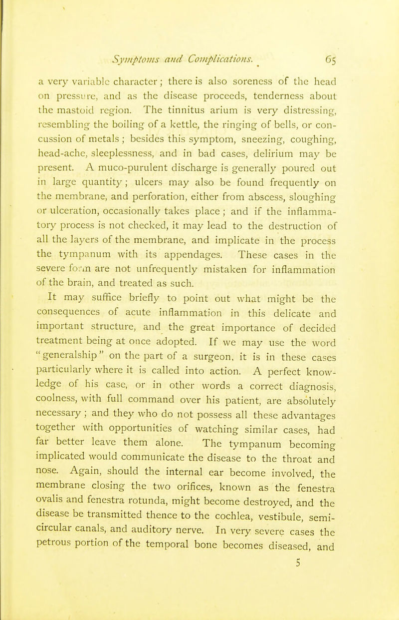 a very variable character; there is also soreness of the head on pressure, and as the disease proceeds, tenderness about the mastoid region. The tinnitus arium is very distressing, rcsembhng tlie boiling of a kettle, the ringing of bells, or con- cussion of metals ; besides this symptom, sneezing, coughing, head-ache, sleeplessness, and in bad cases, delirium may be present. A muco-purulent discharge is generally poured out in large quantity; ulcers may also be found frequently on the membrane, and perforation, either from abscess, sloughing or ulceration, occasionally takes place; and if the inflamma- tory process is not checked, it may lead to the destruction of all the layers of the membrane, and implicate in the process the tympanum with its appendages. These cases in the severe fo.-iii are not unfrequently mistaken for inflammation of the brain, and treated as such. It may suffice briefly to point out what might be the consequences of acute inflammation in this delicate and important structure, and the great importance of decided treatment being at once adopted. If we may use the word generalship on the part of a surgeon, it is in these cases particularly where it is called into action. A perfect know- ledge of his case, or in other words a correct diagnosis, coolness, with full command over his patient, are absolutely necessary ; and they who do not possess all these advantages together with opportunities of watching similar cases, had far better leave them alone. The tympanum becoming implicated would communicate the disease to the throat and nose. Again, should the internal ear become involved, the membrane closing the two orifices, known as the fenestra ovalis and fenestra rotunda, might become destroyed, and the disease be transmitted thence to the cochlea, vestibule, semi- circular canals, and auditory nerve. In very severe cases the petrous portion of the temporal bone becomes diseased, and 5