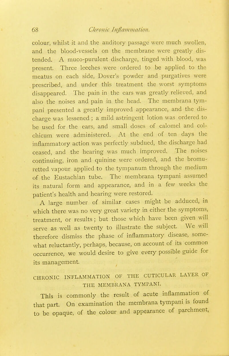 colour, whilst it and the auditory passage were much swollen, and the blood-vessels on the membrane were greatly dis- tended. A muco-purulent discharge, tinged with blood, was present. Three leeches were ordered to be applied to the meatus on each side, Dover's powder and purgatives were prescribed, and under this treatment the worst symptoms disappeared. The pain in the ears was greatly relieved, and also the noises and pain in the head. The membrana tym- pani presented a greatly improved appearance, and the dis- charge was lessened ; a mild astringent lotion was ordered to be used for the ears, and small doses of calomel and col- chicum were administered. At the end of ten days the inflammatory action was perfectly subdued, the discharge had ceased, and the hearing was much improved. The noises continuing, iron and quinine were ordered, and the bromu- fetted vapour applied to the tympanum through the medium of the Eustachian tube. The membrana tympani assumed its natural form and appearance, and in a fev/ weeks the patient's health and hearing were restored. A large number of similar cases might be adduced, in which there was no very great variety in either the symptoms, treatment, or results ; but those which have been given will serve as well as twenty to illustrate the subject. We will therefore dismiss the phase of inflammatory disease, some- what reluctantly, perhaps, because, on account of its common occurrence, we would desire to give every possible guide for its management. CHRONIC INFLAMMATION OF THE CUTICULAR LAYER OF THE MEMBRANA TYMPANI. This is commonly the result of acute inflammation of that part. On examination the membrana tympani is found to be opaque, of the colour and appearance of parchment,