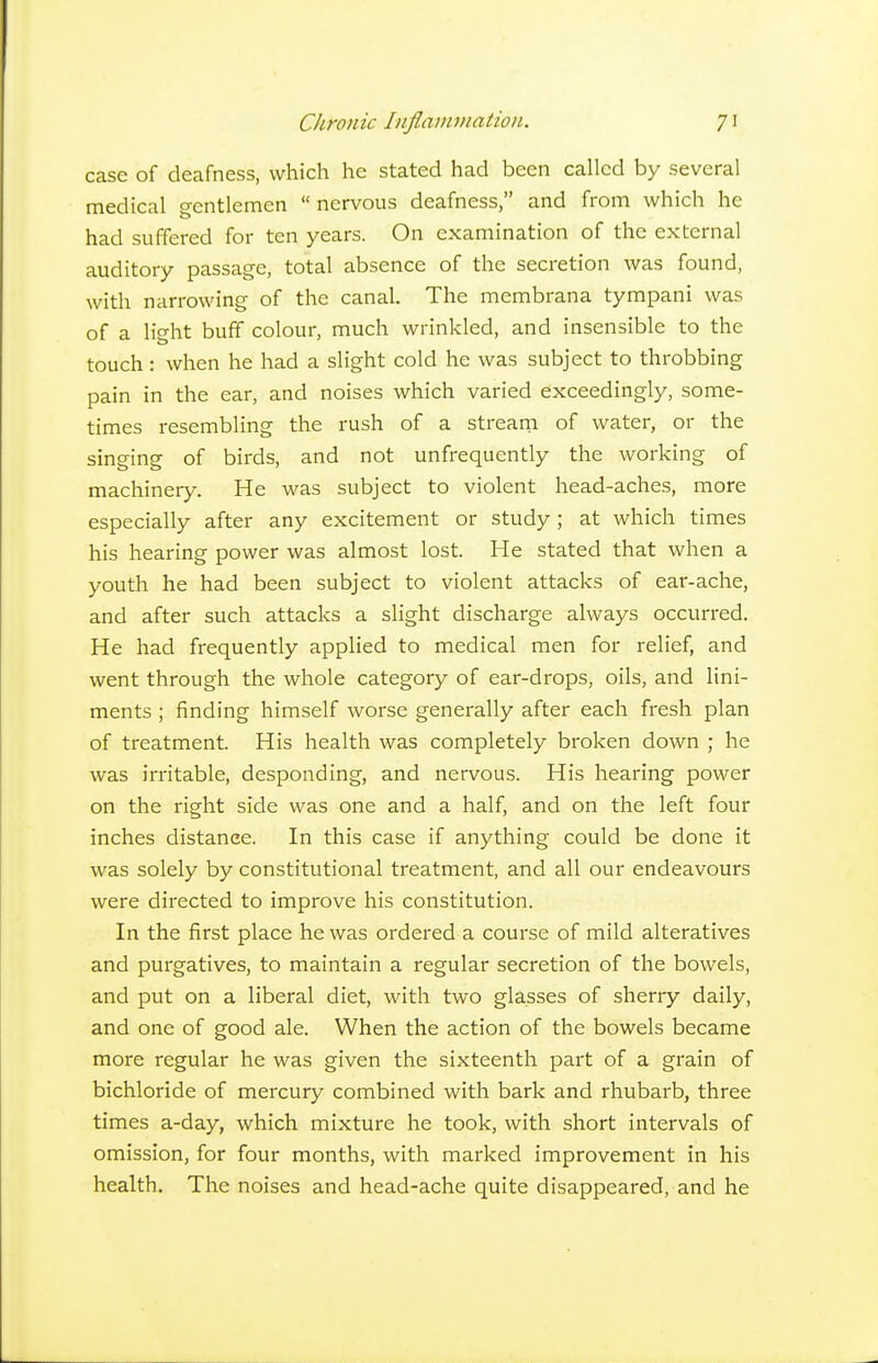 case of deafness, which he stated had been called by several medical gentlemen nervous deafness, and from which he had suffered for ten years. On examination of the external auditory passage, total absence of the secretion was found, with narrowing of the canal. The membrana tympani was of a light buff colour, much wrinkled, and insensible to the touch : when he had a slight cold he was subject to throbbing pain in the ear, and noises which varied exceedingly, some- times resembling the rush of a stream of water, or the singing of birds, and not unfrequently the working of machinery. He was subject to violent head-aches, more especially after any excitement or study; at which times his hearing power was almost lost. He stated that when a youth he had been subject to violent attacks of ear-ache, and after such attacks a slight discharge always occurred. He had frequently applied to medical men for relief, and went through the whole category of ear-drops, oils, and lini- ments ; finding himself worse generally after each fresh plan of treatment. His health was completely broken down ; he was irritable, desponding, and nervous. His hearing power on the right side was one and a half, and on the left four inches distance. In this case if anything could be done it was solely by constitutional treatment, and all our endeavours were directed to improve his constitution. In the first place he was ordered a course of mild alteratives and purgatives, to maintain a regular secretion of the bowels, and put on a liberal diet, with two glasses of sherry daily, and one of good ale. When the action of the bowels became more regular he was given the sixteenth part of a grain of bichloride of mercury combined with bark and rhubarb, three times a-day, which mixture he took, with short intervals of omission, for four months, with marked improvement in his health. The noises and head-ache quite disappeared, and he