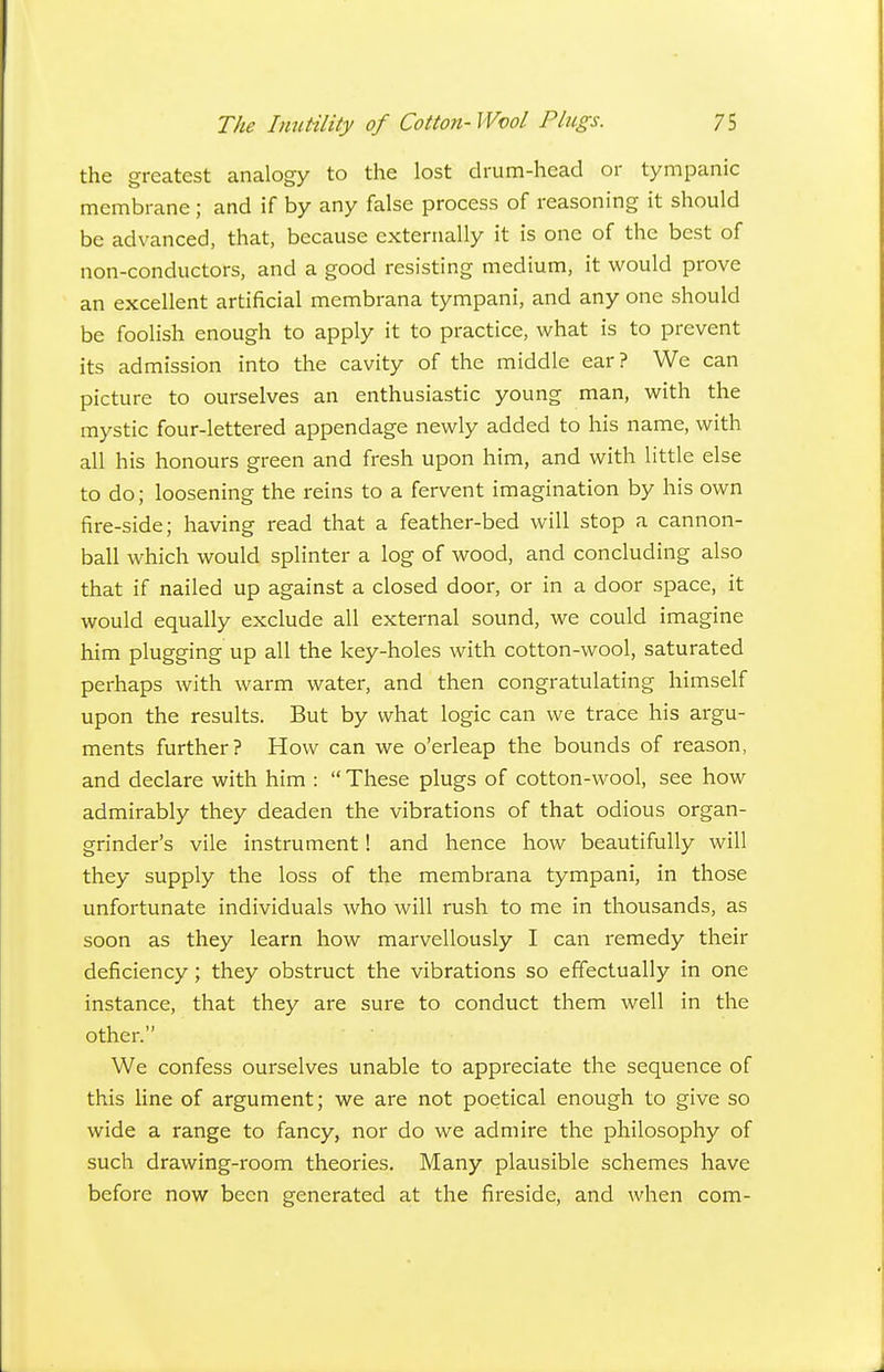 the greatest analogy to the lost drum-head or tympanic membrane; and if by any false process of reasoning it should be advanced, that, because externally it is one of the best of non-conductors, and a good resisting medium, it would prove an excellent artificial membrana tympani, and any one should be foolish enough to apply it to practice, what is to prevent its admission into the cavity of the middle ear? We can picture to ourselves an enthusiastic young man, with the mystic four-lettered appendage newly added to his name, with all his honours green and fresh upon him, and with little else to do; loosening the reins to a fervent imagination by his own fire-side; having read that a feather-bed will stop a cannon- ball which would splinter a log of wood, and concluding also that if nailed up against a closed door, or in a door space, it would equally exclude all external sound, we could imagine him plugging up all the key-holes with cotton-wool, saturated perhaps with warm water, and then congratulating himself upon the results. But by what logic can we trace his argu- ments further? How can we o'erleap the bounds of reason, and declare with him :  These plugs of cotton-wool, see how admirably they deaden the vibrations of that odious organ- grinder's vile instrument 1 and hence how beautifully will they supply the loss of the membrana tympani, in those unfortunate individuals who will rush to me in thousands, as soon as they learn how marvellously I can remedy their deficiency; they obstruct the vibrations so effectually in one instance, that they are sure to conduct them well in the other. We confess ourselves unable to appreciate the sequence of this line of argument; we are not poetical enough to give so wide a range to fancy, nor do we admire the philosophy of such drawing-room theories. Many plausible schemes have before now been generated at the fireside, and when com-