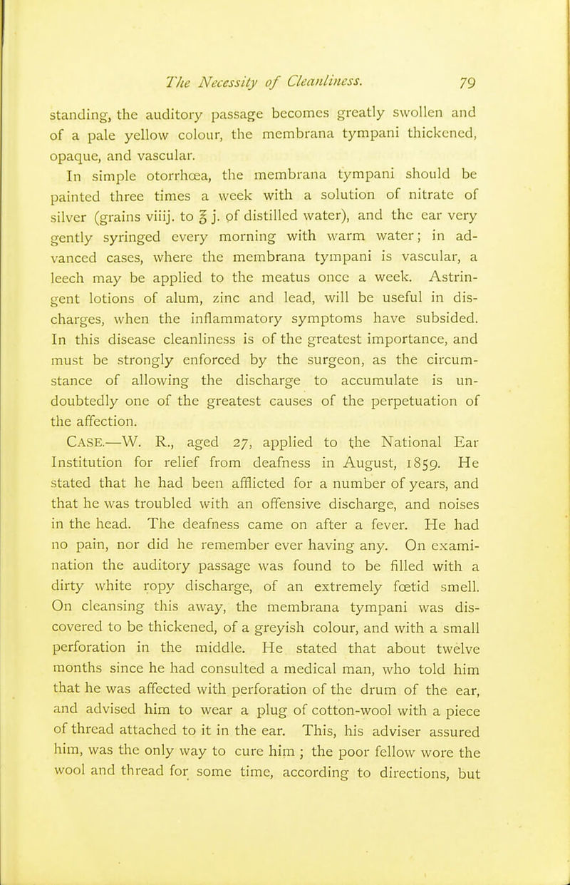 standing, the auditory passage becomes greatly swollen and of a pale yellow colour, the membrana tympani thickened, opaque, and vascular. In simple otorrhcea, the membrana tympani should be painted three times a week with a solution of nitrate of silver (grains viiij. to § j. of distilled water), and the ear very gently syringed every morning with warm water; in ad- vanced cases, where the membrana tympani is vascular, a leech may be applied to the meatus once a week. Astrin- gent lotions of alum, zinc and lead, will be useful in dis- charges, when the inflammatory symptoms have subsided. In this disease cleanliness is of the greatest importance, and must be strongly enforced by the surgeon, as the circum- stance of allowing the discharge to accumulate is un- doubtedly one of the greatest causes of the perpetuation of the affection. Case.—W. R., aged 27, applied to the National Ear Institution for relief from deafness in August, 1859. He stated that he had been afflicted for a number of years, and that he was troubled with an offensive discharge, and noises in the head. Tlie deafness came on after a fever. He had no pain, nor did he I'emember ever having any. On exami- nation the auditory passage was found to be filled with a dirty white ropy discharge, of an extremely foetid smell. On cleansing this away, the membrana tympani was dis- covered to be thickened, of a greyish colour, and with a small perforation in the middle. He stated that about twelve months since he had consulted a medical man, who told him that he was affected with perforation of the drum of the ear, and advised him to wear a plug of cotton-wool with a piece of thread attached to it in the ear. This, his adviser assured him, was the only way to cure him ; the poor fellow wore the wool and thread for some time, according to directions, but