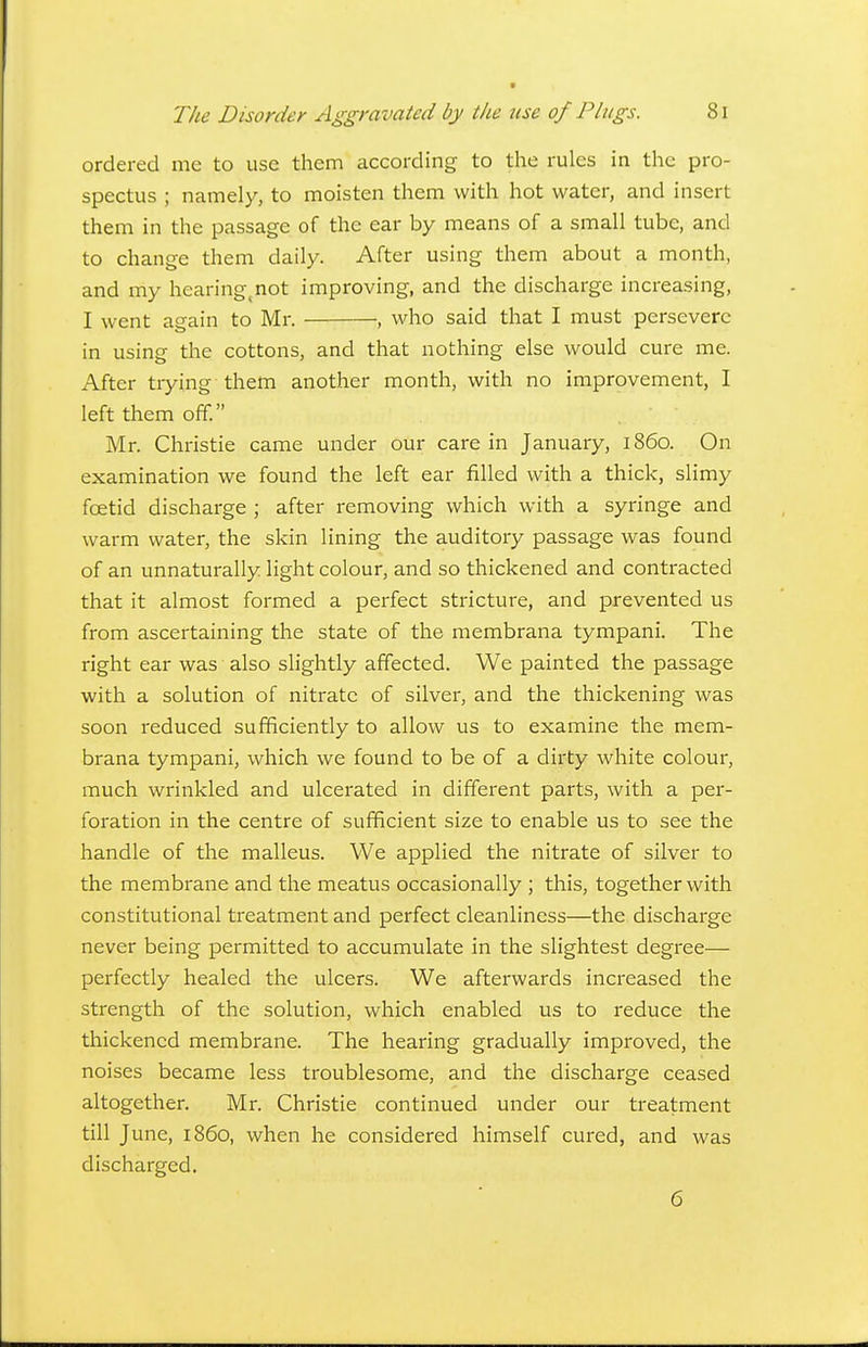 ordered mc to use them according to the rules in the pro- spectus ; namely, to moisten them with hot water, and insert them in the passage of the ear by means of a small tube, and to change them daily. After using them about a month, and my hearing^not improving, and the discharge increasing, I went again to Mr. , who said that I must persevere in using the cottons, and that nothing else would cure me. After trying them another month, with no improvement, I left them off. Mr. Christie came under our care in January, i860. On examination we found the left ear filled with a thick, slimy foetid discharge ; after removing which with a syringe and warm water, the skin lining the auditory passage was found of an unnaturally light colour, and so thickened and contracted that it almost formed a perfect stricture, and prevented us from ascertaining the state of the membrana tympani. The right ear was also slightly affected. We painted the passage with a solution of nitrate of silver, and the thickening was soon reduced sufficiently to allow us to examine the mem- brana tympani, which we found to be of a dirty white colour, much wrinkled and ulcerated in different parts, with a per- foration in the centre of sufficient size to enable us to see the handle of the malleus. We applied the nitrate of silver to the membrane and the meatus occasionally ; this, together with constitutional treatment and perfect cleanliness—the discharge never being permitted to accumulate in the slightest degree— perfectly healed the ulcers. We afterwards increased the strength of the solution, which enabled us to reduce the thickened membrane. The hearing gradually improved, the noises became less troublesome, and the discharge ceased altogether. Mr. Christie continued under our treatment till June, i860, when he considered himself cured, and was discharged. 6