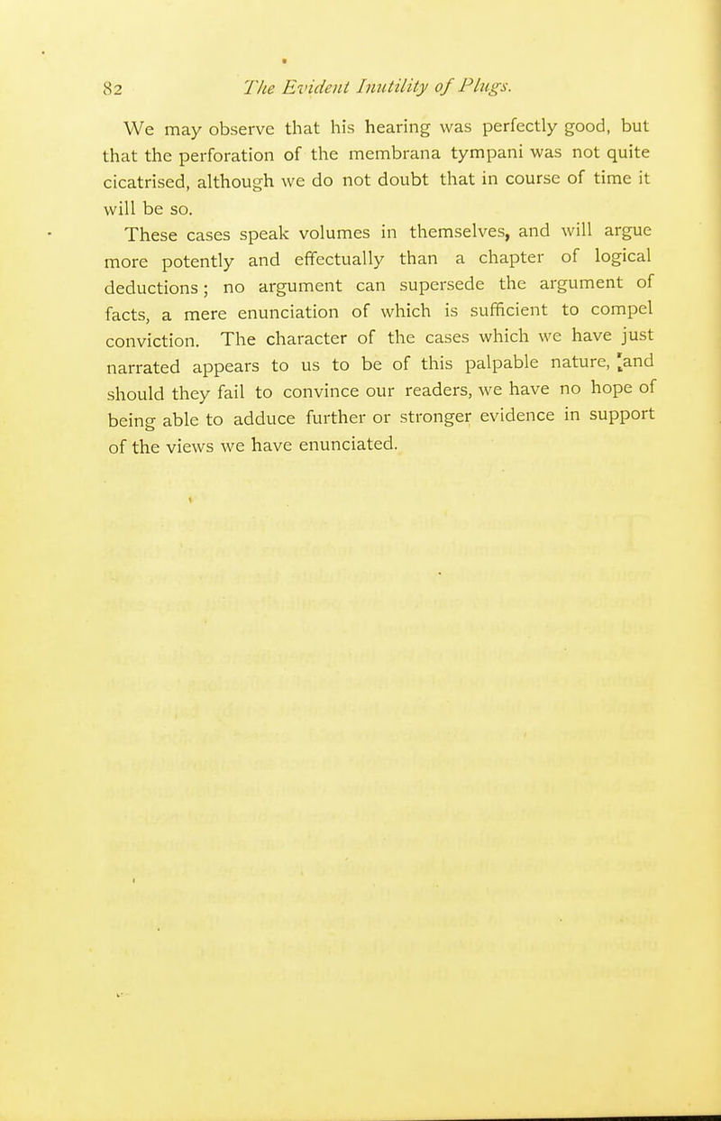 We may observe that his hearing was perfectly good, but that the perforation of the membrana tympani was not quite cicatrised, although we do not doubt that in course of time it will be so. These cases speak volumes in themselves, and will argue more potently and effectually than a chapter of logical deductions; no argument can supersede the argument of facts, a mere enunciation of which is sufficient to compel conviction. The character of the cases which we have just narrated appears to us to be of this palpable nature, |:and should they fail to convince our readers, we have no hope of being able to adduce further or stronger evidence in support of the views we have enunciated.