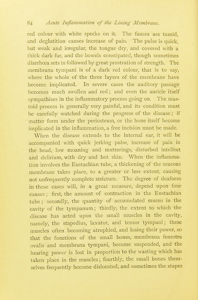 red colour with white specks on it. The fauces are tumid, and deglutition causes increase of pain. The pulse is quick, but weak and irregular, the tongue dry, and covered with a thick dark fur, and the bowels constipated, though sometinaes diarrhoea sets in followed by great prostration of strength. The membrana tympani is of a dark red colour, that is to say, where the whole of the three layers of the membrane have become implicated. In severe cases the auditory passage becomes much swollen and red; and even the auricle itself sympathises in the inflammatory process going on. The mas- toid process is generally very painful, and its condition must be carefully watched during the progress of the disease; if matter form under the periosteum, or the bone itself become implicated in the inflammation, a free incision must be made. When the disease extends to the internal ear, it will be accompanied with quick jerking pulse, increase of pain in the head, low moaning and mutterings, disturbed intellect and delirium, with dry and hot skin. When the inflamma- tion involves the Eustachian tube, a thickening of the mucous membrane takes place, to a greater or less extent, causing not unfrequently complete stricture. The degree of deafness in these cases will, in a great measure, depend upon four causes; first, the amount of contraction in the Eustachian tube; secondly, the quantity of accumulated mucus in the cavity of the tympanum; thirdly, the extent to which the disease has acted upon the small muscles in the cavity, namely, the stapedius, laxator, and tensor tympani; these muscles often becoming atrophied, and losing their power, so that the functions of the small bones, membrana fenestra ovalis and membrana tympani, become suspended, and the hearing power is lost in proportion to the wasting which has taken place in the muscles; fourthly, the small bones them- selves frequently become dislocated, and sometimes the stapes