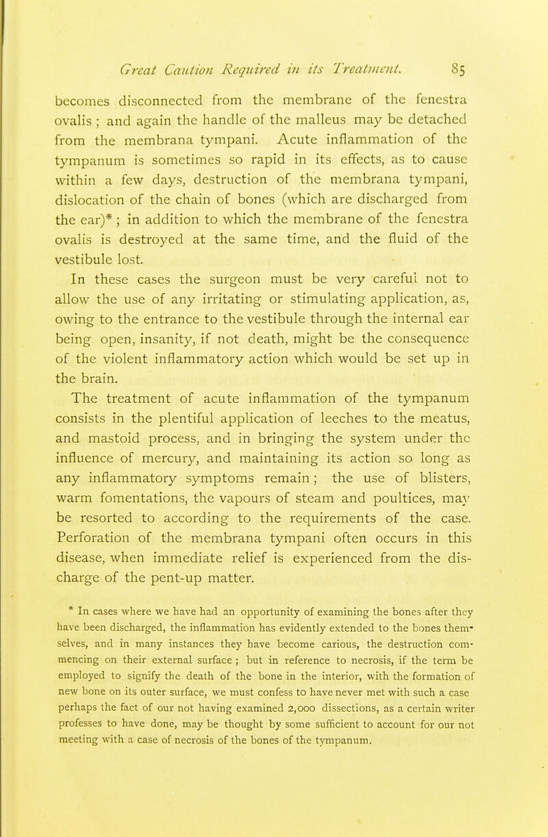 becomes disconnected from the membrane of the fenestra ovaHs ; and again the handle of the malleus may be detached from the membrana tympani. Acute inflammation of the tympanum is sometimes so rapid in its efTects, as to cause within a few days, destruction of the membrana tympani, dislocation of the chain of bones (which are discharged from the ear)* ; in addition to which the membrane of the fenestra ovalis is destroyed at the same time, and the fluid of the vestibule lost. In these cases the surgeon must be very careful not to allow the use of any irritating or stimulating application, as, owing to the entrance to the vestibule through the internal ear being open, insanity, if not death, might be the consequence of the violent inflammatory action which would be set up in the brain. The treatment of acute inflammation of the tympanum consists in the plentiful application of leeches to the meatus, and mastoid process, and in bringing the system under the influence of mercury, and maintaining its action so long as any inflammatory symptoms remain; the use of blisters, warm fomentations, the vapours of steam and poultices, may be resorted to according to the requirements of the case. Perforation of the membrana tympani often occurs in this disease, when immediate relief is experienced from the dis- charge of the pent-up matter. * In cases where we have had an opportunity of examining the bones after they have been discharged, the inflammation has evidently extended to the bones them- selves, and in many instances they have become carious, the destruction com- mencing on their external surface ; but in reference to necrosis, if the term be employed to signify the death of the bone in the interior, with the formation of new bone on its outer surface, we must confess to have never met with such a case perhaps the fact of our not having examined 2,000 dissections, as a certain writer professes to have done, may be thought by some sufficient to account for our not meeting with a case of necrosis of the bones of the tympanum.