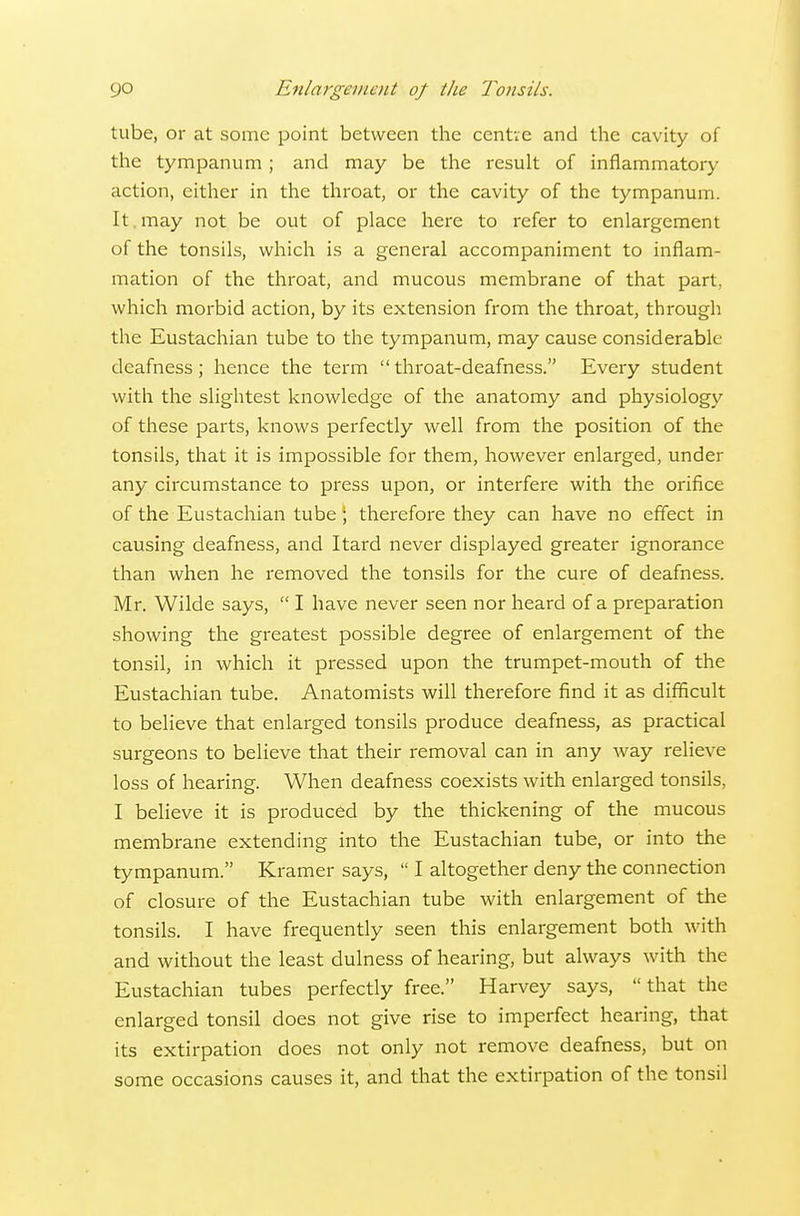 tube, or at some point between the centie and the cavity of the tympanum; and may be the result of inflammatory action, either in the throat, or the cavity of the tympanum. It. may not be out of place here to refer to enlargement of the tonsils, which is a general accompaniment to inflam- mation of the throat, and mucous membrane of that part, which morbid action, by its extension from the throat, through the Eustachian tube to the tympanum, may cause considerable- deafness ; hence the term throat-deafness. Every student with the slightest knowledge of the anatomy and physiology of these parts, knows perfectly well from the position of the tonsils, that it is impossible for them, however enlarged, under any circumstance to press upon, or interfere with the orifice of the Eustachian tube; therefore they can have no effect in causing deafness, and Itard never displayed greater ignorance than when he removed the tonsils for the cure of deafness. Mr. Wilde says,  I have never seen nor heard of a preparation showing the greatest possible degree of enlargement of the tonsil, in which it pressed upon the trumpet-mouth of the Eustachian tube. Anatomists will therefore find it as difficult to believe that enlarged tonsils produce deafness, as practical surgeons to believe that their removal can in any way relieve loss of hearing. When deafness coexists with enlarged tonsils, I believe it is produced by the thickening of the mucous membrane extending into the Eustachian tube, or into the tympanum. Kramer says,  I altogether deny the connection of closure of the Eustachian tube with enlargement of the tonsils. I have frequently seen this enlargement both with and without the least dulness of hearing, but always with the Eustachian tubes perfectly free. Harvey says, that the enlarged tonsil does not give rise to imperfect hearing, that its extirpation does not only not remove deafness, but on some occasions causes it, and that the extirpation of the tonsil