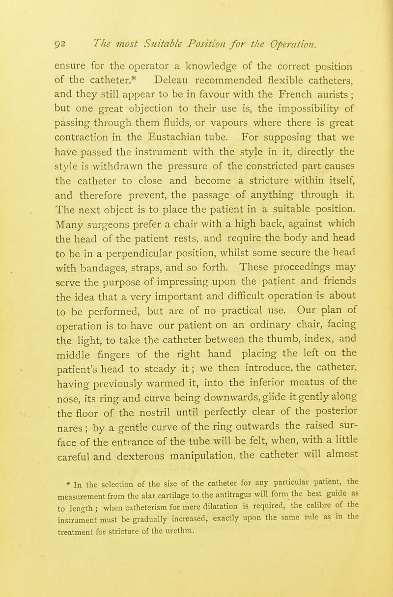 ensure for the operator a knowledge of the correct position of the catheter.* Deleau recommended flexible catheters, and they still appear to be in favour with the French aurists ; but one great objection to their use is, the impossibility of passing through them fluids, or vapours where there is great contraction in the Eustachian tube. For supposing that we have passed the instrument with the style in it, directly the style is withdrawn the pressure of the constricted part causes the catheter to close and become a stricture within itself, and therefore prevent, the passage of anything through it. The next object is to place the patient in a suitable position. Many surgeons prefer a chair with a high back, against which the head of the patient rests, and require the body and head to be in a perpendicular position, whilst some secure the head with bandages, straps, and so forth. These proceedings may serve the purpose of impressing upon the patient and friends the idea that a very important and difficult operation is about to be performed, but are of no practical use. Our plan of operation is to have our patient on an ordinary chair, facing the light, to take the catheter between the thumb, index, and middle fingers of the right hand placing the left on the patient's head to steady it; we then introduce, the catheter, having previously warmed it, into the inferior meatus of the nose, its ring and curve being downwards, glide it gently along the floor of the nostril until perfectly clear of the posterior nares; by a gentle cui-ve of the ring outwards the raised sur- face of the entrance of the tube will be felt, when, with a little careful and dexterous manipulation, the catheter will almost * In the selection of the size of the catheter for any particular patient, the measurement from the alar cartilage to the antitragus wiU form the best guide as to length; when catheterism for mere dilatation is required, the calibre of the instrument must be gradually increased, exactly upon the same nile as in the treatment for stricture of the urethra.