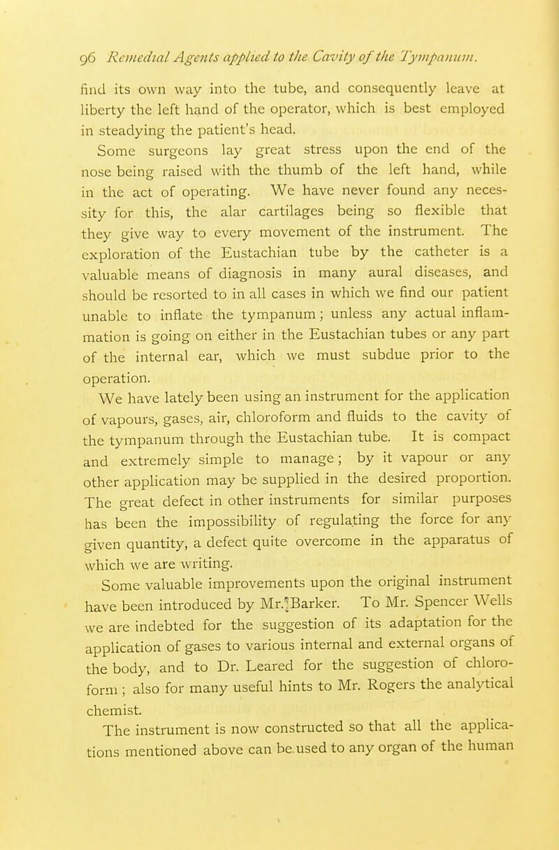 find its own way into the tube, and consequently leave at liberty the left hand of the operator, which is best employed in steadying the patient's head. Some surgeons lay great stress upon the end of the nose being raised with the thumb of the left hand, while in the act of operating. We have never found any neces- sity for this, the alar cartilages being so flexible that they give way to every movement of the instrument. The exploration of the Eustachian tube by the catheter is a valuable means of diagnosis in many aural diseases, and should be resorted to in all cases in which we find our patient unable to inflate the tympanum; unless any actual inflam- mation is going on either in the Eustachian tubes or any part of the internal ear, which we must subdue prior to the operation. We have lately been using an instrument for the application of vapours, gases, air, chloroform and fluids to the cavity of the tympanum through the Eustachian tube. It is compact and extremely simple to manage; by it vapour or any other application may be supplied in the desired proportion. The great defect in other instruments for similar purposes has been the impossibility of regulating the force for any given quantity, a defect quite overcome in the apparatus of which we are writing. Some valuable improvements upon the original instrument have been introduced by Mr.^Barker. To Mr. Spencer Wells we are indebted for the suggestion of its adaptation for the application of gases to various internal and external organs of the body, and to Dr. Leared for the suggestion of chloro- form ; also for many useful hints to Mr. Rogers the analytical chemist. The instrument is now constructed so that all the applica- tions mentioned above can be.used to any organ of the human