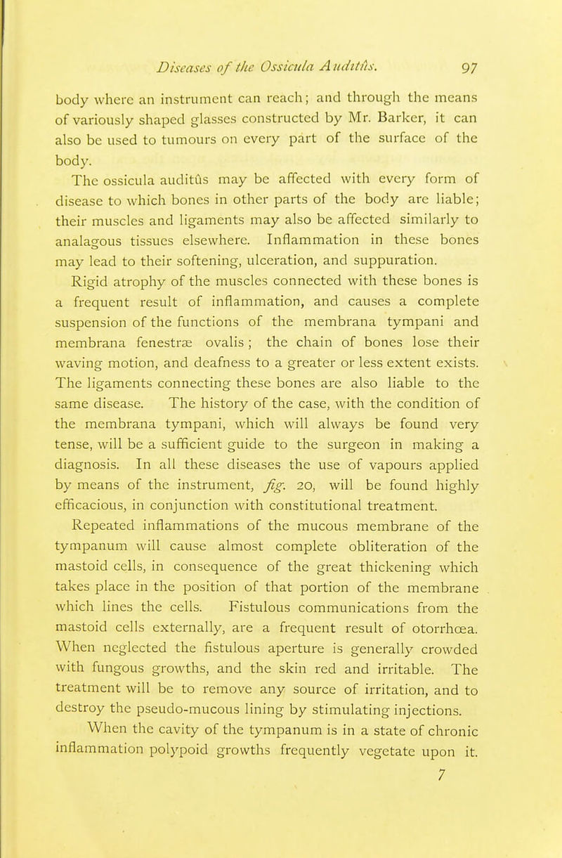body where an instrument can reach; and through the means of variously shaped glasses constructed by Mr. Barker, it can also be used to tumours on every part of the surface of the body. The ossicula auditus may be affected with every form of disease to which bones in other parts of the body are liable; their muscles and ligaments may also be affected similarly to analagous tissues elsewhere. Inflammation in these bones may lead to their softening, ulceration, and suppuration. Rigid atrophy of the muscles connected with these bones is a frequent result of inflammation, and causes a complete suspension of the functions of the membrana tympani and membrana fenestrse ovalis; the chain of bones lose their waving motion, and deafness to a greater or less extent exists. The ligaments connecting these bones are also liable to the same disease. The history of the case, with the condition of the membrana tympani, which will always be found very tense, will be a sufficient guide to the surgeon in making a diagnosis. In all these diseases the use of vapours applied by means of the instrument, Jig. 20, will be found highly efficacious, in conjunction with constitutional treatment. Repeated inflammations of the mucous membrane of the tympanum will cause almost complete obliteration of the mastoid cells, in consequence of the great thickening which takes place in the position of that portion of the membrane which lines the cells. Fistulous communications from the mastoid cells externally, are a frequent result of otorrhoea. When neglected the fistulous aperture is generally crowded with fungous growths, and the skin red and irritable. The treatment will be to remove any souixe of irritation, and to destroy the pseudo-mucous lining by stimulating injections. When the cavity of the tympanum is in a state of chronic inflammation polypoid growths frequently vegetate upon it. 7