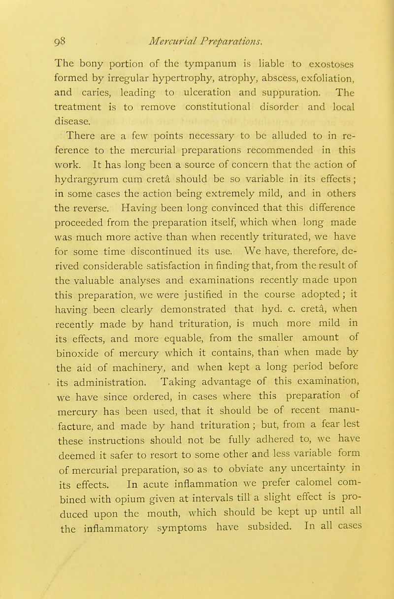 The bony portion of the tympanum is liable to exostoses formed by irregular hypertrophy, atrophy, abscess, exfoliation, and caries, leading to ulceration and suppuration. The treatment is to remove constitutional disorder and local disease. There are a few points necessary to be alluded to in re- ference to the mercurial preparations recommended in this work. It has long been a source of concern that the action of hydrargyrum cum creta should be so variable in its effects; in some cases the action being extremely mild, and in others the reverse. Having been long convinced that this difference proceeded from the preparation itself, which when long made was much more active than when recently triturated, we have for some time discontinued its use. We have, therefore, de- rived considerable satisfaction in finding that, from the result of the valuable analyses and examinations recently made upon this preparation, we were justified in the course adopted; it having been clearly demonstrated that hyd. c. creta, when recently made by hand trituration, is much more mild in its effects, and more equable, from the smaller amount of binoxide of mercury which it contains, than when made by the aid of machinery, and when kept a long period before its administration. Taking advantage of this examination, we have since ordered, in cases where this preparation of mercury has been used, that it should be of recent manu- facture, and made by hand trituration; but, from a fear lest these instructions should not be fully adhered to, we have deemed it safer to resort to some other and less variable form of mercurial preparation, so as to obviate any uncertainty in its effects. In acute inflammation we prefer calomel com- bined with opium given at intervals till a slight effect is pro- duced upon the mouth, which should be kept up until all the inflammatory symptoms have subsided. In all cases