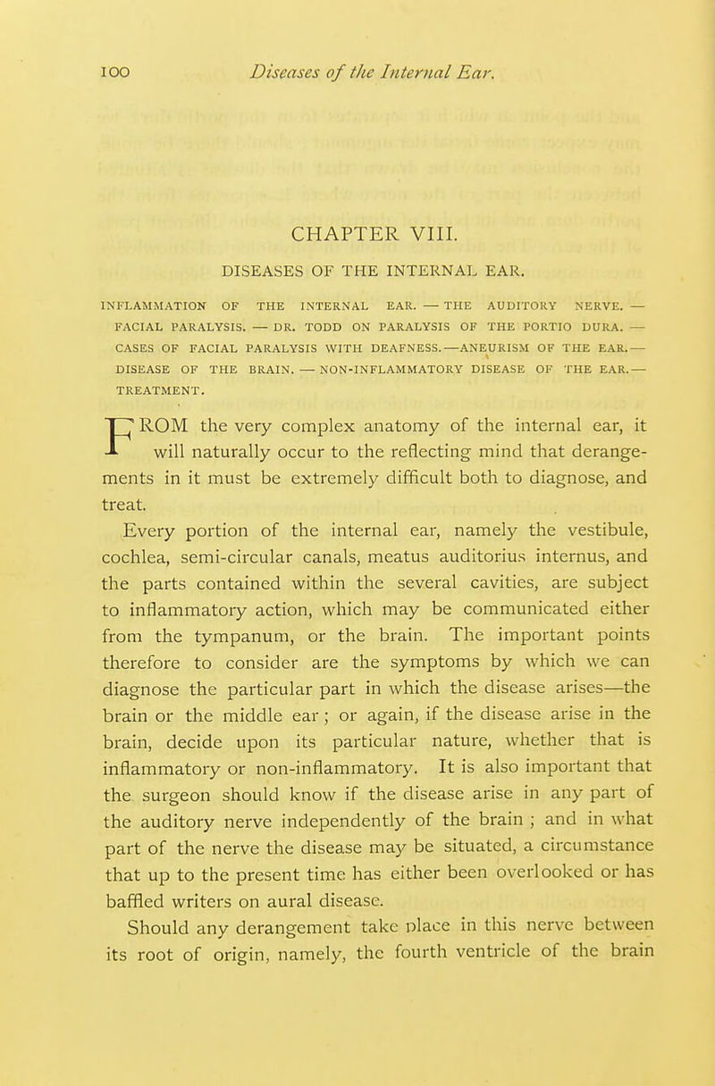 CHAPTER VIII. DISEASES OF THE INTERNAL EAR. INFLAMMATION OF THE INTERNAL EAR. — THE AUDITORY NERVE. — FACIAL PARALYSIS. — DR. TODD ON PARALYSIS OF THE PORTIO DURA. — CASES OF FACIAL PARALYSIS WITH DEAFNESS.—ANEURISM OF THE EAR.— DISEASE OF THE BRAIN. — NON-INFLAMMATORY DISEASE OF THE EAR.— TREATMENT. FROM the very complex anatomy of the internal ear, it will naturally occur to the reflecting mind that derange- ments in it must be extremely difficult both to diagnose, and treat. Every portion of the internal ear, namely the vestibule, cochlea, semi-circular canals, meatus auditorius internus, and the parts contained within the several cavities, are subject to inflammatory action, which may be communicated either from the tympanum, or the brain. The important points therefore to consider are the symptoms by which we can diagnose the particular part in which the disease arises—the brain or the middle ear; or again, if the disease arise in the brain, decide upon its particular nature, whether that is inflammatory or non-inflammatory. It is also important that the surgeon should know if the disease arise in any part of the auditory nerve independently of the brain ; and in what part of the nerve the disease may be situated, a circumstance that up to the present time has either been overlooked or has baffled writers on aural disease. Should any derangement take place in this nerve between its root of origin, namely, the fourth ventricle of the brain