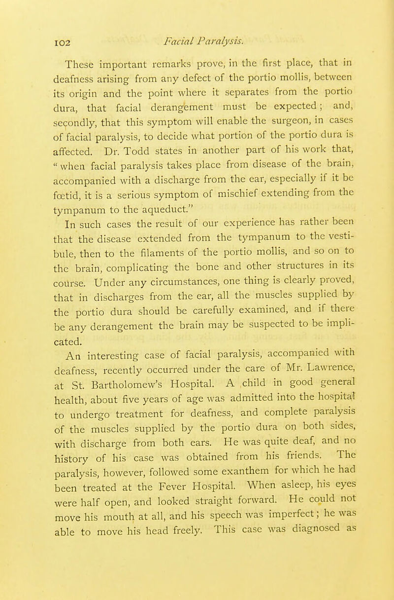 These important remarks prove, in the first place, that in deafness arising from any defect of tlie portio mollis, between its origin and the point where it separates from the portio dura, that facial derangement must be expected; and, secondly, that this symptom will enable the surgeon, in cases of facial paralysis, to decide what portion of the portio dura is affected. Dr. Todd states in another part of his work that,  when facial paralysis takes place from disease of the brain, accompanied with a discharge from the ear, especially if it be foetid, it is a serious symptom of mischief extending from the tympanum to the aqueduct. In such cases the result of our experience has rather been that the disease extended from the tympanum to the vesti- bule, then to the filaments of the portio mollis, and so on to the brain, complicating the bone and other structures in its course. Under any circumstances, one thing is clearly proved, that in discharges from the ear, all the muscles supplied by the portio dura should be carefully examined, and if there be any derangement the brain may be suspected to be impli- cated. An interesting case of facial paralysis, accompanied with deafness, recently occurred under the care of Mr. Lawrence, at St. Bartholomew's Hospital. A child in good general health, about five years of age was admitted into the hospita/1 to undergo treatment for deafness, and complete paralysis of the muscles supplied by the portio dura on both sides, with discharge from both ears. He was quite deaf, and no history of his case was obtained from his friends. The paralysis, however, followed some exanthem for which he had been treated at the Fever Hospital. When asleep, his eyes were half open, and looked straight forward. He could not move his mouth at all, and his speech was imperfect; he was able to move his head freely. This case was diagnosed as