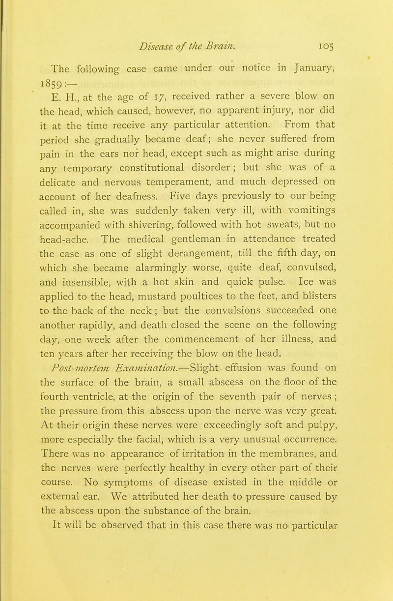 The following case came under our notice in January, 1859:- E. H., at the age of 17, received rather a severe blow on the head, which caused, however, no apparent injury, nor did it at the time receive any particular attention. From that period she gradually became deaf; she never suffered from pain in the ears nor head, except such as might arise during any temporary constitutional disorder; but she was of a delicate and nervous temperament, and much depressed on account of her deafness. Five days previously to our being called in, she was suddenly taken very ill, with vomitings accompanied with shivering, followed with hot sweats, but no head-ache. The medical gentleman in attendance treated the case as one of slight derangement, till the fifth day, on which she became alarmingly worse, quite deaf, convulsed, and insensible, with a hot skin and quick pulse. Ice was applied to the head, mustard poultices to the feet, and blisters to the back of the neck; but the convulsions succeeded one another rapidly, and death closed the scene on the following day, one week after the commencement of her illness, and ten years after her receiving the blow on the head. Post-mortem Examination.—Slight effusion was found on the surface of the brain, a small abscess on the floor of the fourth ventricle, at the origin of the seventh pair of nerves ; the pressure from this abscess upon the nerve was very great. At their origin these nerves were exceedingly soft and pulpy, more especially the facial, which is a very unusual occurrence. There was no appearance of irritation in the membranes, and the nerves were perfectly healthy in every other part of their course. No symptoms of disease existed in the middle or external ear. We attributed her death to pressure caused by the abscess upon the substance of the brain. It will be observed that in this case there was no particular