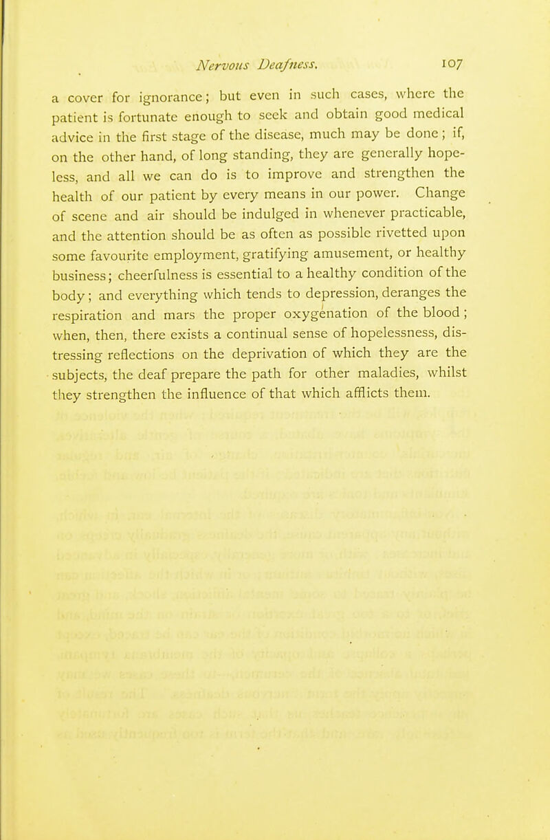 a cover for ignorance; but even in such cases, where the patient is fortunate enough to seek and obtain good medical advice in the first stage of tlie disease, much may be done; if, on the other hand, of long standing, they are generally hope- less, and all we can do is to improve and strengthen the health of our patient by every means in our power. Change of scene and air should be indulged in whenever practicable, and the attention should be as often as possible rivetted upon some favourite employment, gratifying amusement, or healthy business; cheerfulness is essential to a healthy condition of the body; and everything which tends to depression, deranges the respiration and mars the proper oxygenation of the blood; when, then, there exists a continual sense of hopelessness, dis- tressing reflections on the deprivation of which they are the subjects, the deaf prepare the path for other maladies, whilst they strengthen the influence of that which afflicts them.