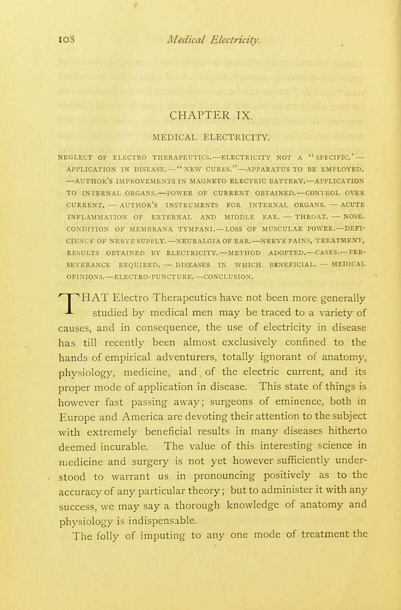 io8 Medical Electricity. CHAPTER IX. MEDICAL ELECTRICITY. NEGLECT OF ELECTRO THERAPEUTICS.—ELECTRICITY NOT A  SPECIFIC.'— . APPLICATION IN DISEASE. — NEW CURES.—APPARATUS TO BE EMPLOYED. —author's IMPROVEMENTS IN MAGNETO ELECTRIC BATTERY.—APPLICATION TO INTERNAL ORGANS.—POWER OP CURRENT OBTAINED. —CONTROL OVER CURRENT. — author's INSTRUMENTS FOR INTERNAL ORGANS. — ACUTE INFLAMMATION OF EXTERNAL AND MIDDLE EAR. — THROAT. — NOSE. CONDITION OF MEMBRANA TYMPANI.—LOSS OF MUSCULAR POWER.—DEFI- CIENCVr OF NERVE SUPPLY.—NEURALGIA OF EAR.—NERVE PAINS, TREATMENT, RE.SCTLTS OBTAINED BY ELECTRICITY.—METHOD ADOPTED.—CASES.—PER- SEVERANCE REQUIRED. — DISEASES IN WHICH BENEFICIAL. — MEDICAL OPINIONS.—ELECTRO-PUNCTURE.—CONCLUSION. THAT Electro Therapeutics have not been more generally studied by medical men may be traced to a variety of causes, and in consequence, the use of electricity in disease has till recently been almost exclusively confined to the hands of empirical adventurers, totally ignorant of anatomy, physiology, medicine, and, of the electric current, and its proper mode of application in disease. This state of things is however fast passing away; surgeons of eminence, both in Europe and America are devoting their attention to the subject with extremely beneficial results in many diseases hitherto deemed incurable. The value of this interesting science in medicine and surgery is not yet however sufficiently under- stood to warrant us in pronouncing positively as to the accuracy of any particular theory; but to administer it with any success, vi^e may say a thorough knowledge of anatomy and physiology is indispensable. The folly of imputing to any one mode of treatment the