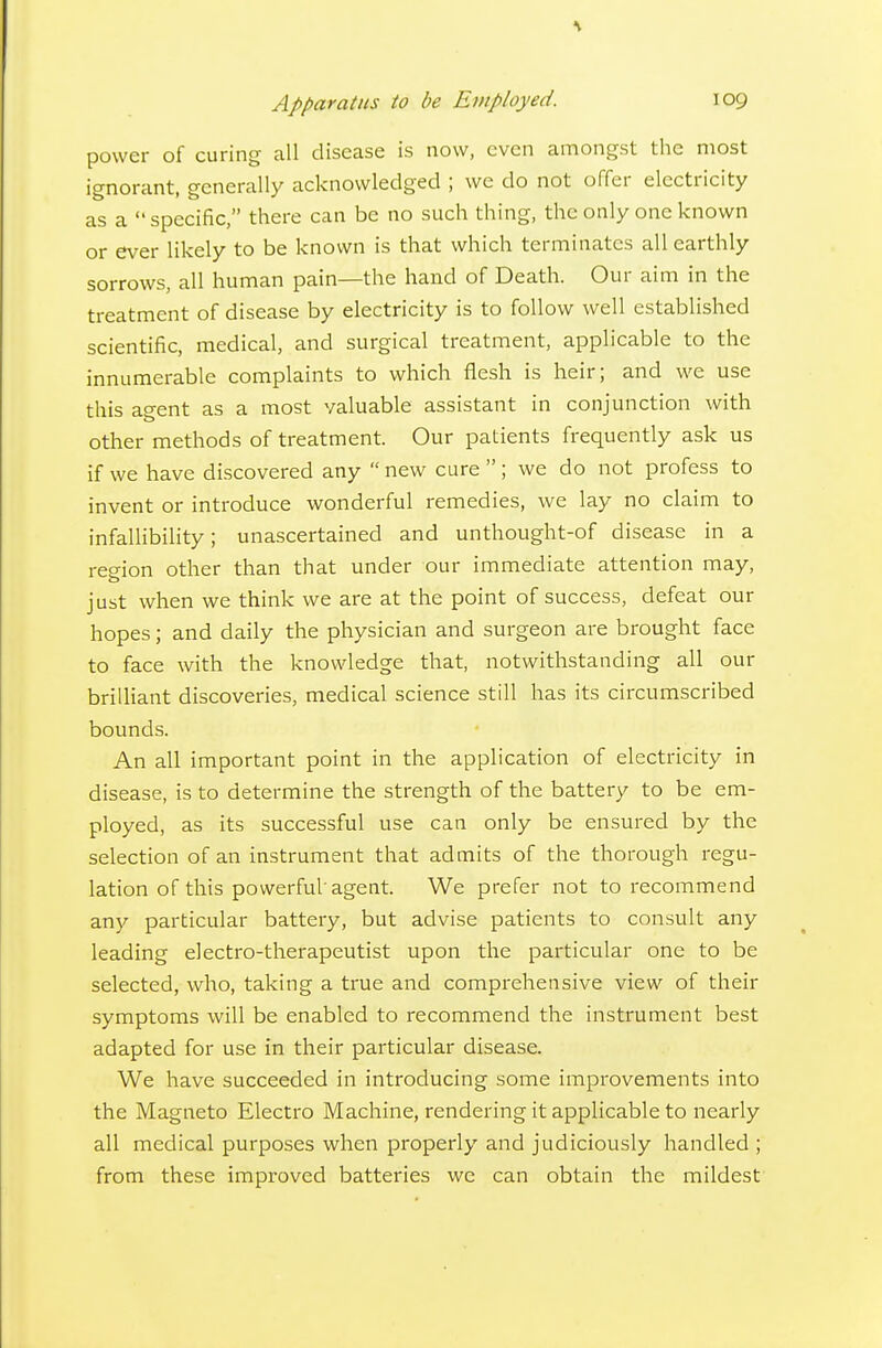 power of curing all disease is now, even amongst the most ignorant, generally acknowledged ; we do not offer electricity as a specific, there can be no such thing, the only one known or ever likely to be known is that which terminates all earthly sorrows, all human pain—the hand of Death. Our aim in the treatment of disease by electricity is to follow well established scientific, medical, and surgical treatment, applicable to the innumerable complaints to which flesh is heir; and we use this agent as a most valuable assistant in conjunction with other methods of treatment. Our patients frequently ask us if we have discovered any  new cure  ; we do not profess to invent or introduce wonderful remedies, we lay no claim to infallibility; unascertained and unthought-of disease in a region other than that under our immediate attention may, just when we think we are at the point of success, defeat our hopes; and daily the physician and surgeon are brought face to face with the knowledge that, notwithstanding all our brilliant discoveries, medical science still has its circumscribed bounds. An all important point in the application of electricity in disease, is to determine the strength of the battery to be em- ployed, as its successful use can only be ensured by the selection of an instrument that admits of the thorough regu- lation of this powerful agent. We prefer not to recommend any particular battery, but advise patients to consult any leading electro-therapeutist upon the particular one to be selected, who, taking a true and comprehensive view of their symptoms will be enabled to recommend the instrument best adapted for use in their particular disease. We have succeeded in introducing some improvements into the Magneto Electro Machine, rendering it applicable to nearly all medical purposes when properly and judiciously handled ; from these improved batteries wc can obtain the mildest