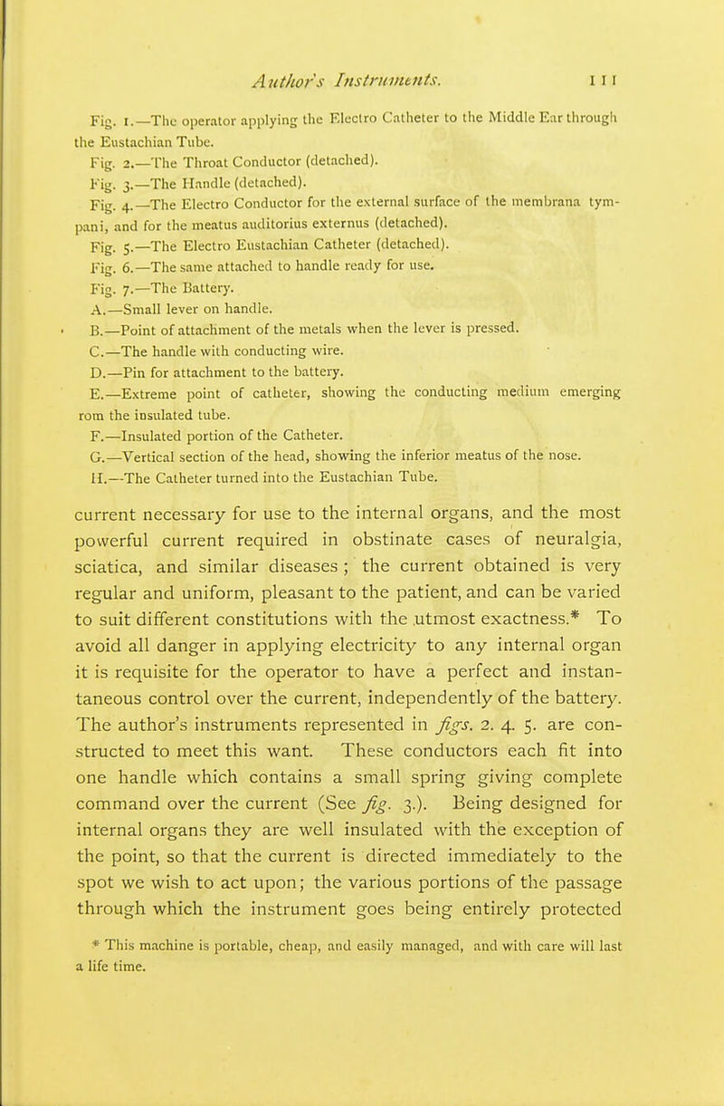 Fig. I.—The operator applying llic F.loclro Catheter to the Middle Ear through the Eustachian Tube. Fig. 2.—The Throat Conductor (detached). Fig. 3.—The Handle (detached). fig. 4. The Electro Conductor for the external .surface of the niembrana tym- pani, and for the meatus auditorius externus (detached). Fig. 5.—The Electro Eustachian Catheter (detached). Fig. 6.—The same attached to handle ready for use. Fig. 7.—The Battery. A. —Small lever on handle. B. —Point of attachment of the metals when the lever is pressed. C. —The handle with conducting wire. D. —Pin for attachment to the battery. E. —Extreme point of catheter, showing the conducting medium emerging rom the insulated tube. F. —Insulated portion of the Catheter. G. —Vertical section of the head, showing the inferior meatus of the nose. II.—The Catheter turned into the Eustachian Tube. current necessary for use to the internal organs, and the most powerful current required in obstinate cases of neuralgia, sciatica, and similar diseases ; the current obtained is very regular and uniform, pleasant to the patient, and can be varied to suit different constitutions with the utmost exactness.* To avoid all danger in applying electricity to any internal organ it is requisite for the operator to have a perfect and instan- taneous control over the current, independently of the battery. The author's instruments represented in figs. 2. 4. 5. are con- structed to meet this want. These conductors each fit into one handle which contains a small spring giving complete command over the current (See fig. 3.). Being designed for internal organs they are well insulated with the exception of the point, so that the current is directed immediately to the spot we wish to act upon; the various portions of the passage through which the instrument goes being entirely protected * This machine is portable, cheap, and easily managed, and with care will last a life time.