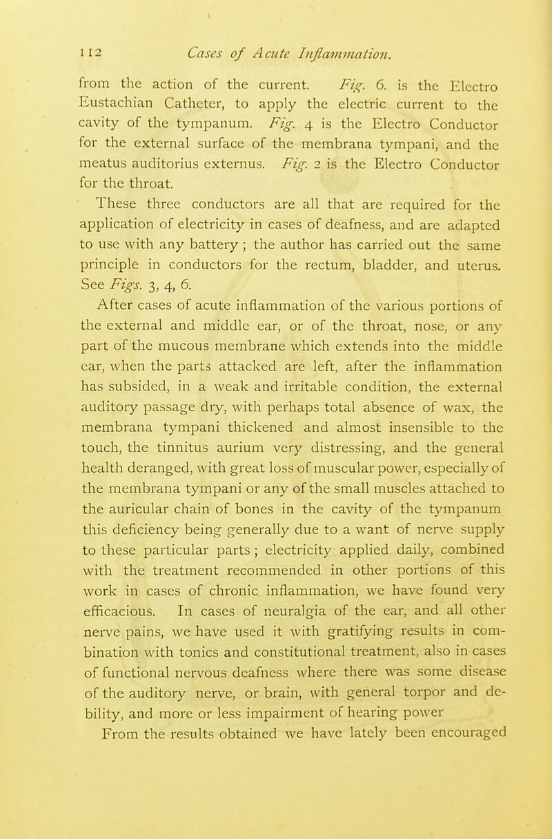 from the action of the current. Fig. 6. is the Electro Eustachian Catheter, to apply the electric current to the cavity of the tympanum. Fig. 4 is the Electro Conductor for the external surface of the membrana tympani, and the meatus auditorius externus. Fig. 2 is the Electro Conductor for the throat. These three conductors are all that are required for the application of electricity in cases of deafness, and are adapted to use with any battery ; the author has carried out the same principle in conductors for the rectum, bladder, and uterus. See Figs. 3, 4, 6. After cases of acute inflammation of the various portions of the external and middle ear, or of the throat, nose, or any part of the mucous membrane which extends into the middle ear, when the parts attacked are left, after the inflammation has subsided, in a weak and irritable condition, the external auditory passage dry, with perhaps total absence of wax, the membrana tympani thickened and almost insensible to the touch, the tinnitus aurium very distressing, and the general health deranged, with great loss of muscular power, especially of the membrana tympani or any of the small muscles attached to the auricular chain of bones in the cavity of the tympanum this deficiency being generally due to a want of nen^e supply to these particular parts; electricity applied daily, combined with the treatment recommended in other portions of this work in cases of chronic inflammation, we have found very efficacious. In cases of neuralgia of the ear, and all other nerve pains, we have used it with gratifying results in com- bination with tonics and constitutional treatment, also in cases of functional nervous deafness where there was some disease of the auditory nerve, or brain, with general torpor and de- bility, and more or less impairment of hearing power From the results obtained we have lately been encouraged