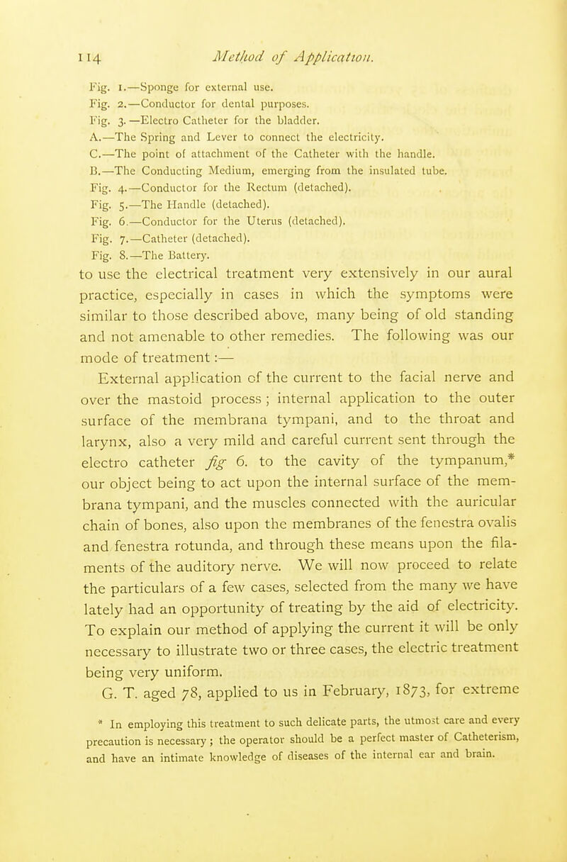 Fig. I.—Sponge for external use. Fig. 2.—Conductor for dental purposes. F'g- 3- —Electro Catheter for the bladder. A. —The Spring and Lever to connect the electricity. C.—The point of attachment of the Catheter with the handle. B. —The Conducting Medium, emerging from the insulated tube. Fig. 4.—Conductor for the Rectum (detached). Fig. 5.—The Handle (detached). Fig. 6.—Conductor for the Uterus (detached). Fig. 7.—Catheter (detached). Fig. 8.—The Battery. to use the electrical treatment very extensively in our aural practice, especially in cases in which the symptoms were similar to those described above, many being of old standing and not amenable to other remedies. The following was our mode of treatment:— External application of the current to the facial nerve and over the mastoid process ; internal application to the outer surface of the membrana tympani, and to the throat and larynx, also a very mild and careful current sent through the electro catheter fig 6. to the cavity of the tympanum,* our object being to act upon the internal surface of the mem- brana tympani, and the muscles connected with the auricular chain of bones, also upon the membranes of the fenestra ovalis and fenestra rotunda, and through these means upon the fila- ments of the auditory nerve. We will now proceed to relate the particulars of a few cases, selected from the many we have lately had an opportunity of treating by the aid of electricity. To explain our method of applying the current it will be only necessary to illustrate two or three cases, the electric treatment being very uniform. G. T. aged 78, applied to us in February, 1873, for extreme * In employing this treatment to such delicate parts, the utmost care and every precaution is necessary ; the operator should be a perfect master of Catheterism, and have an intimate knowledge of diseases of the internal ear and brain.