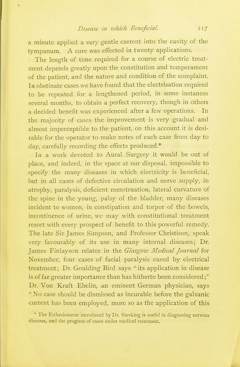 Disease in zvhich Beneficial. ca minute applied a very gentle current into the cavity of the tympanum. A cure was effected in twenty applications. The length of time required for a course of electric treat- ment depends greatly upon the constitution and temperament of the patient, and the nature and condition of the complaint. In obstinate cases we have found that the electrisation required to be repeated for a lengthened period, in some instances several months, to obtain a perfect recovery, though in others a decided benefit was experienced after a few operations. In the majority of cases the improvement is very gradual and almost imperceptible to the patient, on this account it is desi- rable for the operator to make notes of each case from day to day, carefully recording the effects produced.* In a work devoted to Aural Surgery it would be out of place, and indeed, in the space at our disposal, impossible to specify the many diseases in which electricity is beneficial, but in all cases of defective circulation and nerve supply, in atrophy, paralysis, deficient menstruation, lateral curvature of the spine in the young, palsy of the bladder, many diseases incident to women, in constipation and torpor of the bowels, incontinence of urine, we may with constitutional treatment resort with every prospect of benefit to this powerful remedy. The late Sir James Simpson, and Professor Christison, speak very favourably of its use in many internal diseases; Dr. James Finlayson relates in the Glasgow Medical Journal for November, four cases of facial paralysis cured by electrical treatment; Dr. Goulding Bird says its application in disease is of far greater importance than has hitherto been considered; Dr. Von Kraft Ebelin, an eminent German physician, says  No case .should be dismissed as incurable before the galvanic current has been employed, more so as the application of this * The Esthesiometer introduced by Dr. Sievking is useful in diagnosing nervous diseases, and tlie progress of cases under medical treatment.