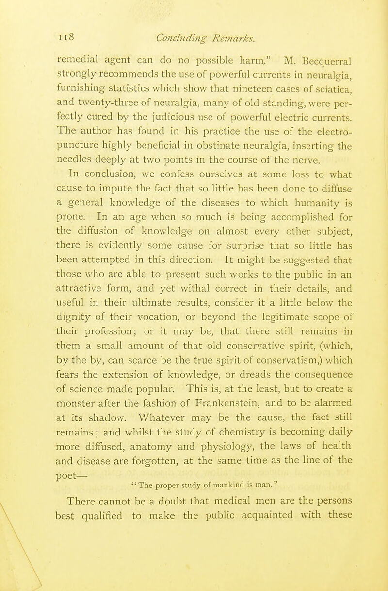 remedial agent can do no possible harm/' M. Becquerral strongly recommends the use of powerful currents in neuralgia, furnishing statistics which show that nineteen cases of sciatica, and twenty-three of neuralgia, many of old standing, were per- fectly cured by the judicious use of powerful electric currents. The author has found in his practice the use of the electro- puncture highly beneficial in obstinate neuralgia, inserting the needles deeply at two points in the course of the nerve. In conclusion, we confess ourselves at some loss to what cause to impute the fact that so little has been done to diffuse a general knowledge of the diseases to which humanity is prone. In an age when so much is being accomplished for the diffusion of knowledge on almost every other subject, there is evidently some cause for surprise that so little has been attempted in this direction. It might be suggested that those who are able to present such works to the public in an attractive form, and yet withal correct in their details, and useful in their ultimate results, consider it a little below the dignity of their vocation, or beyond the legitimate scope of their profession; or it may be, that there still remains in them a small amount of that old conservative spirit, (which, by the by, can scarce be the true spirit of conservatism,) which fears the extension of knowledge, or dreads the consequence of science made popular. This is, at the least, but to create a monster after the fashion of Frankenstein, and to be alarmed at its shadow. Whatever may be the cause, the fact still remains; and whilst the study of chemistry is becoming daily more diffused, anatomy and physiology, the laws of health and disease are forgotten, at the same time as the line of the poet— The proper study of mankind is man.' There cannot be a doubt that medical men are the persons best qualified to make the public acquainted with these