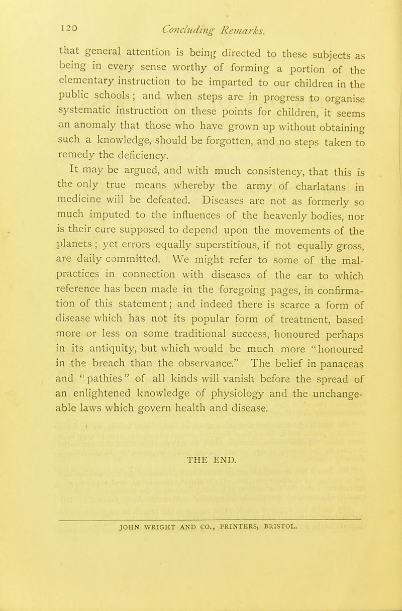 that general attention is beinjj directed to these subjects as being in every sense worthy of forming a portion of the elementary instruction to be imparted to our children in the public schools ; and when steps arc in progress to organise systematic instruction on these points for children, it seems an anomaly that those who have grown up without obtaining such a knowledge, should be forgotten, and no steps taken to remedy the deficiency. It may be argued, and with much consistency, that this is the only true means whereby the army of charlatans in medicine will be defeated. Diseases are not as formerly so much imputed to the influences of the heavenly bodies, nor is their cure supposed to depend upon the movements of the planets ; yet errors equally superstitious, if not equally gross, are daily committed. We might refer to some of the mal- practices in connection with diseases of the ear to which reference has been made in the foregoing pages, in confirma- tion of this statement; and indeed there is scarce a form of disease which has not its popular form of treatment, based more or less on some traditional success, honoured perhaps in its antiquity, but which would be much more  honoured in the breach than the observance. The belief in panaceas and pathies  of all kinds will vanish before the spread of an enlightened knowledge of physiology and the unchange- able laws which govern health and disease. THE END. JOHN WRIGHT AND CO., PRINTERS, BRISTOL.