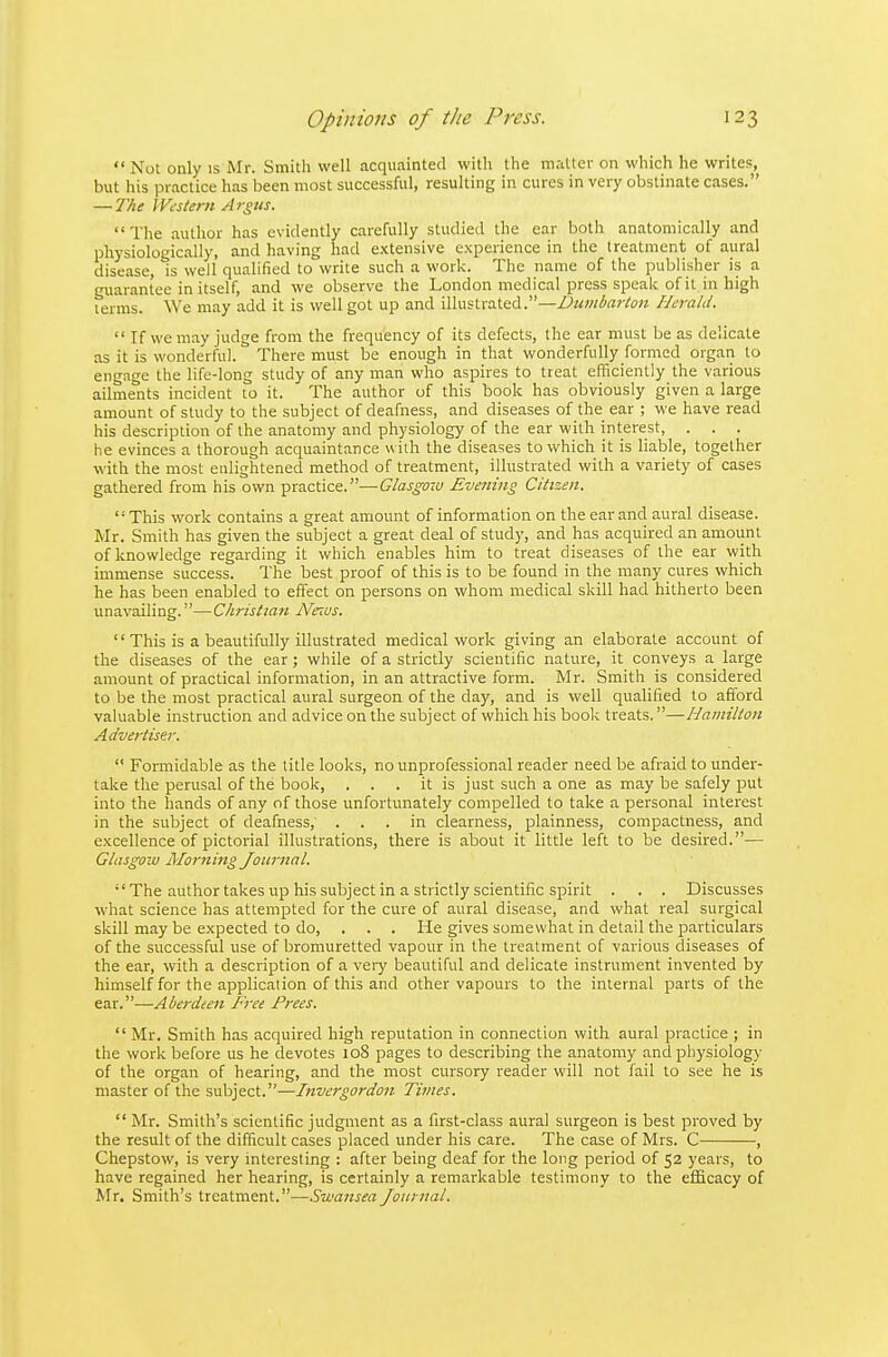  Not only is Mr. Smith well acquainted witli the matter on which he writes, but his IDractice has been most successful, resulting in cures in very obstinate cases. — The Western Argus. The author has evidently carefully studied the ear both anatomically and physiologically, and having had extensive experience in the treatment of aural disease, is well qualified to write such a work. The name of the publisher is a guarantee in itself, and we observe the London medical press speak of it in high terms. We may add it is well got up and illustrated.—Dumbarton Herald.  If we may judge from the frequency of its defects, the ear must be as delicate as it is wonderful. There must be enough in that wonderfully formed organ to engage the life-long study of any man who aspires to treat efficiently the various ailments incident to it. The author of this book has obviously given a large amount of study to the subject of deafness, and diseases of the ear ; we have read his description of the anatomy and physiology of the ear with interest, . . . he evinces a thorough acquaintance with the diseases to which it is liable, together with the most enlightened method of treatment, illustrated with a variety of cases gathered from his own practice.—Glasgow Evening Citizen. This work contains a great amount of information on the ear and aural disease. Mr. Smith has given the subject a great deal of study, and has acquired an amount of knowledge regarding it which enables him to treat diseases of the ear with immense success. The best proof of this is to be found in the many cures which he has been enabled to effect on persons on whom medical skill had hitherto been unavailing.—C/tristian Ne^us.  This is a beautifully illustrated medical work giving an elaborate account of the diseases of the ear; while of a strictly scientific nature, it conveys a large amount of practical information, in an attractive form. Mr. Smith is considered to be the most practical aural surgeon of the day, and is well qualified to afford valuable instruction and advice on the subject of which his book treats.—Hamilton Advertiser.  Formidable as the title looks, no unprofessional reader need be afraid to under- take the perusal of the book, . . . it is just such a one as may be safely put into the hands of any of those unfortunately compelled to take a personal interest in the subject of deafness, ... in clearness, plainness, compactness, and excellence of pictorial illustrations, there is about it little left to be desired.— Glasgow Alorning Journal.  The author takes up his subject in a strictly scientific spirit . . . Discusses what science has attempted for the cure of aural disease, and what real surgical skill may be expected to do, . . . He gives somewhat in detail the particulars of the successful use of bromuretted vapour in the treatment of various diseases of the ear, with a description of a veiy beautiful and delicate instrument invented by himself for the application of this and other vapours to the internal parts of the ear.—Aberdeen Free Frees.  Mr. Smith has acquired high reputation in connection with aural practice ; in the work before us he devotes 108 pages to describing the anatomy and pliysiology of the organ of hearing, and the most cursory reader will not fail to see he is master of the subject.—Invergorden Times.  Mr. Smith's scientific judgment as a first-class aural surgeon is best proved by the result of the difficult cases placed under his care. The case of Mrs. C , Chepstow, is very interesting : after being deaf for the long period of 52 years, to have regained her hearing, is certainly a remarkable testimony to the efficacy of Mr. Smith's treatment.—.Swansea Journal.