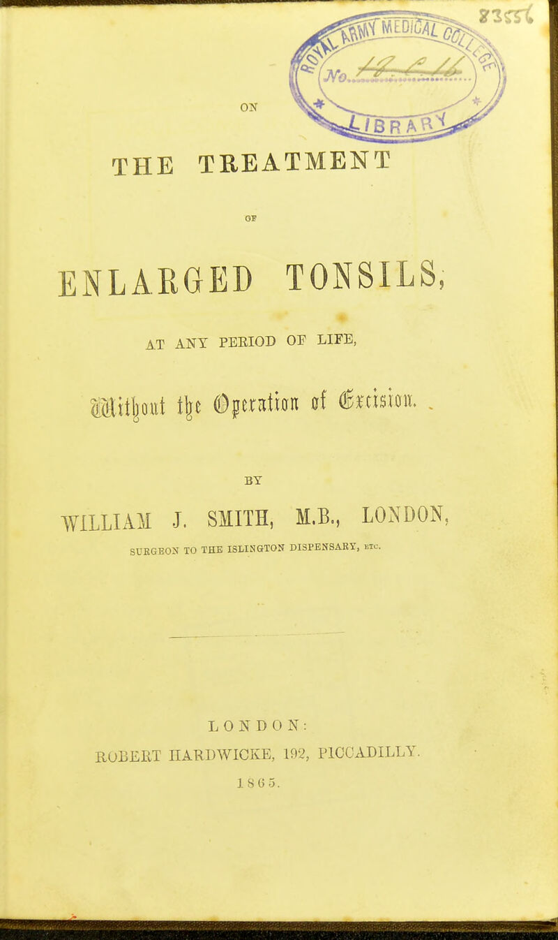 THE TREATMENT ENLARGED TONSILS, AT ANY PEEIOD OF LIFE, IMitljottt t\t ©ptration of ^msm. , BY WILLIAM J. SMITH, M.B., LONDON, SURGEON TO THE ISLINGTON DISPENSARY, kic. LONDON: ROBERT HARDWICKE, 192, PICCADILLY. 1865.