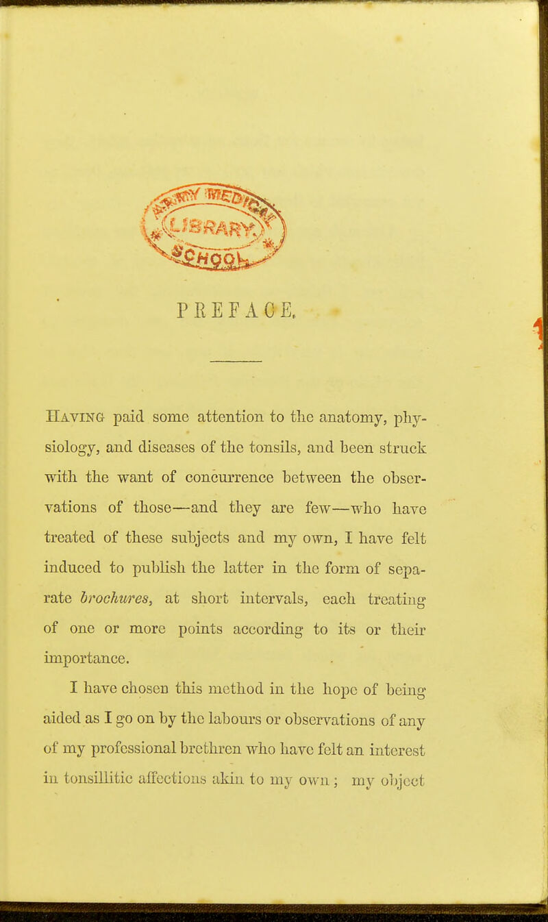 P E E E A C Having paid some attention to the anatomy, phy- siology, and diseases of the tonsils, and heen struck with the want of concurrence between the obser- vations of those—and they are few—who have treated of these subjects and my own, I have felt induced to publish the latter in the form of sepa- rate brochures, at short intervals, each treating of one or more points according to its or theii* importance. I have chosen this method in the hope of being aided as I go on by the labours or observations of any of my professional brethren who have felt an interest in tonsillitic affections akin to my own; my object