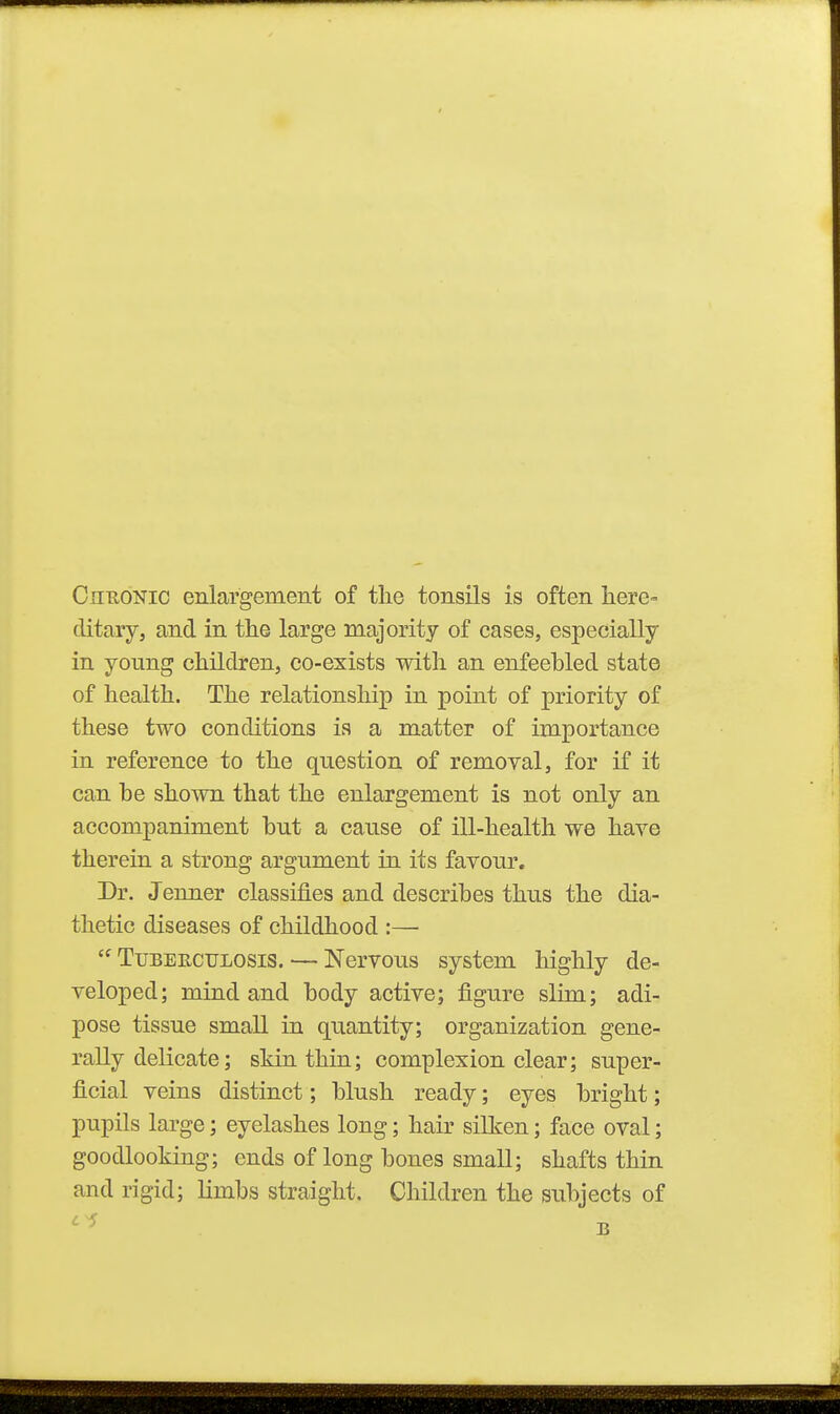 CnuoNic enlargement of the tonsils is often liere= clitary, and in tlie large majority of cases, especially in young children, co-exists with an enfeebled state of health. The relationship in point of priority of these two conditions is a matter of importance in reference to the question of removal, for if it can be shown that the enlargement is not only an accompaniment but a cause of ill-health we have therein a strong argument in its favour. Dr. Jenner classifies and describes thus the dia- thetic diseases of childhood :—  TuBEECULOSis. — Ncrvous system highly de- veloped; mind and body active; figure slim; adi- pose tissue small in quantity; organization gene- rally delicate; skin thin; complexion clear; super- ficial veins distinct; blush ready; eyes bright; pupils large; eyelashes long; hair silken; face oval; goodlooking; ends of long bones small; shafts thin and rigid; limbs straight. Children the subjects of