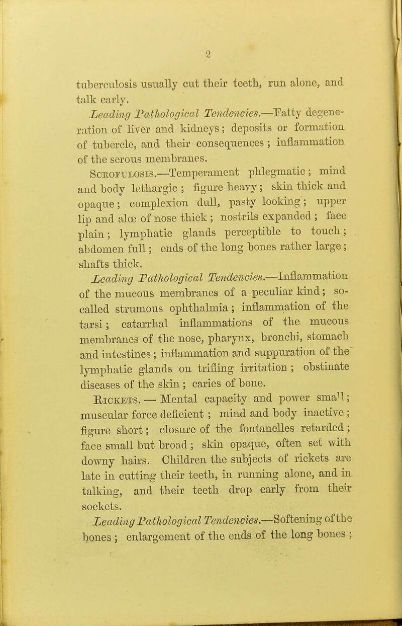 tuberculosis usually cut their teeth, run alone, and talk early. Leading Fathological Tendencies.—Patty degene- ration of liver and kidneys; deposits or formation of tubercle, and their consequences ; inflammation of the serous membranes. ScEOPULOSis.—Temperament phlegmatic; mind and body lethargic ; figure heavy; skin thick and opaque; complexion duU, pasty looking; upper lip and aloe of nose thick ; nostrils expanded; face plain; lymphatic glands perceptible to touch; abdomen full; ends of the long bones rather large; shafts thick. Leading PatJwlogical Tendencies—lia^^mm^tion of the mucous membranes of a peculiar kind; so- called strumous ophthalmia; inflammation of the tarsi; catarrhal inflammations of the mucous membranes of the nose, pharynx, bronchi, stomach and intestines ; inflammation and suppuration of the lymphatic glands on trifling irritation ; obstinate diseases of the skin ; caries of bone. EiCKETS. — Mental capacity and power sma!; muscular force deficient; mind and body inactive ; fia-m^e short; closure of the fontanelles retarded ; face small but broad ; skin opaque, often set with downy hairs. Children the subjects of rickets are late in cutting their teeth, in running alone, and in taEiing, and their teeth drop early from their sockets. Leading PatJwlogical Tendencies—SoRemng of the bones ; enlargement of the ends of the long bones ;