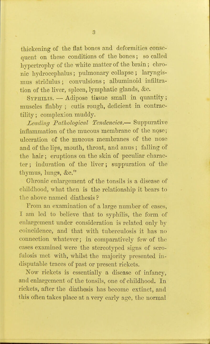 thickening of the flat bones and deformities conse- quent on these conditions of the bones; so called hypertrophy of the white matter of the brain; chro- nic hydrocephalus; pulmonary collapse ; laryngis- mus stridulus; convulsions; albuminoid infiltra- tion of the liver, spleen, lymphatic glands, &c. Syphilis. — Adipose tissue small in quantity; muscles flabby ; cutis rough, deficient in contrac- tility ; complexion muddy. Leading 'Pathological Tendencies.— Suppurative inflammation of the mucous membrane of the nose; ulceration of the mucous membranes of the nose and of the lips, mouth, throat, and anus ; falling of the hair; eruptions on the skin of peculiar charac- ter ; induration of the liver; suppuration of the thymus, lungs, &c. Chronic enlargement of the tonsils is a disease of childhood, what then is the relationship it bears to the above named diathesis ? Prom an examination of a large number of cases, I am led to believe that to syphilis, the form of enlargement under consideration is related only by coiacidence, and that with tuberculosis it has no connection whatever; in comparatively few of the cases examined were the stereotyped signs of scro- fulosis met with, whilst the majority presented in- disputable traces of past or present rickets. Now rickets is essentially a disease of infancy, and enlargement of the tonsils, one of childhood. In rickets, after the diathesis has become extinct, and this often takes place at a very early age, the normal