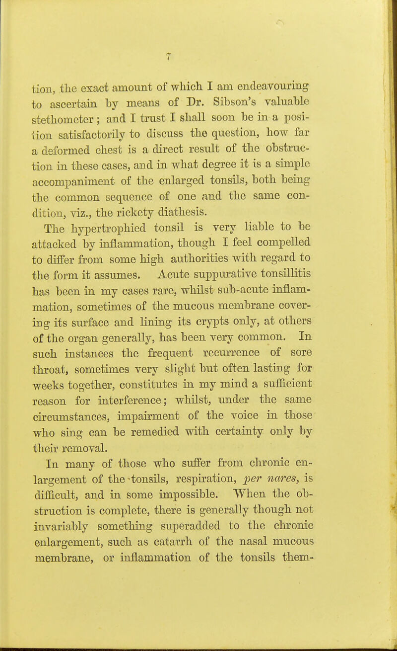 tion, tlie exact amount of which I am endeavouring to ascertain by means of Dr. Sibson's valuable stethometer; and I trust I shall soon be in a posi- tion satisfactorily to discuss the question, how far a deformed chest is a direct result of the obstruc- tion in these cases, and in what degree it is a simple accompaniment of the enlarged tonsils, both being the common sequence of one and the same con- dition, viz., the rickety diathesis. The hypertrophied tonsil is very liable to be attacked by inflammation, though I feel compelled to differ from some high authorities with regard to the form it assumes. Acute suppurative tonsillitis has been in my cases rare, whilst sub-acute inflam- mation, sometimes of the mucous membrane cover- ing its sm^face and lining its crypts only, at others of the organ generally, has been very common. In such instances the frequent recurrence of sore throat, sometimes very slight but often lasting for weeks together, constitutes in my mind a sufficient reason for interference; whilst, under the same circumstances, impairment of the voice in those who sing can be remedied with certainty only by their removal. In many of those who suffer from chronic en- largement of the-tonsils, respiration, per nares, is difficult, and in some impossible. When the ob- struction is complete, there is generally though not invariably something superadded to the chronic enlargement, such as catarrh of the nasal mucous membrane, or inflammation of the tonsils them-