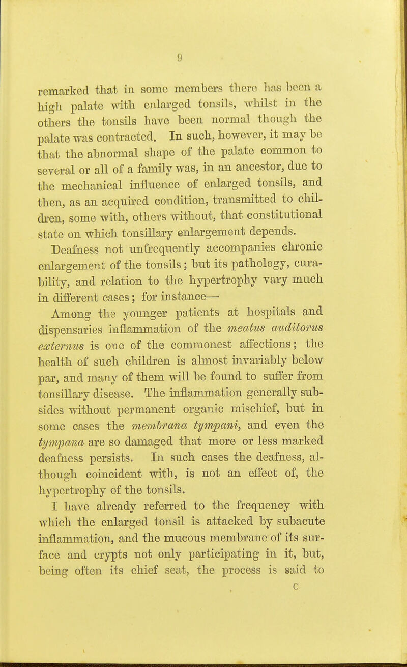 remarked that in some members there lias hecn a high palate with enlarged tonsils, whilst in the others the tonsils have been normal though the palate was contracted. In such, however, it may be that the abnormal shape of the palate common to several or all of a family was, in an ancestor, due to the mechanical influence of enlarged tonsils, and then, as an acquired condition, transmitted to chil- dren, some with, others without, that constitutional state on which tonsillary enlargement depends. Deafaess not unfrequently accompanies chronic enlargement of the tonsils; but its pathology, cura- bility, and relation to the hypertrophy vary much in different cases; for instance— Among the younger patients at hospitals and dispensaries inflammation of the meatus cmditorus eccternus is one of the commonest affections; the health of such children is almost invariably below par, and many of them will be found to suffer from tonsillary disease. The inflammation generally sub- sides without permanent organic miscliief, but in some cases the membrana timpani, and even the tympana are so damaged that more or less marked deafness persists. In such cases the deafness, al- though coincident with, is not an effect of, the hypertrophy of the tonsils. I have already referred to the frequency with which the enlarged tonsil is attacked by subacute inflammation, and the mucous membrane of its sur- face and crypts not only participating in it, but, being often its chief seat, the process is said to