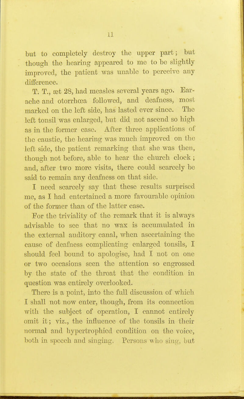 but to completely destroy the upper part; but though the hearing appeared to me to be slightly improved, the patient was unable to perceive any difference. T. T., £et 28, had measles several years ago. Ear- ache and otorrhoea followed, and deafness, most marked on the left side, has lasted ever since. The left tonsil was enlarged, but did not ascend so high as in the former case. After three applications of the caustic, the hearing was much improved on the left side, the patient remarking that she was then, though not before, able to hear the church clock ; and, after two more visits, there could scarcely be said to remain any deafness on that side. I need scarcely say that these results surprised me, as I had entertained a more favom^able opinion of the former than of the latter case. 'For the triviality of the remark that it is always advisable to see that no wax is accumulated in the external auditory canal, when ascertaining the cause of deafness complicating enlarged tonsils, I should feel bound to apologise, had I not on one or two occasions seen the attention so engrossed by the state of the throat that the condition in question was entirely overlooked. There is a point, into the full discussion of which I shall not now enter, though, from its connection with the subject of operation, I cannot entirely omit it; viz., the influence of the tonsils in their normal and hypertropliied condition on the voice, both in speech and singing. Persons who sing, but