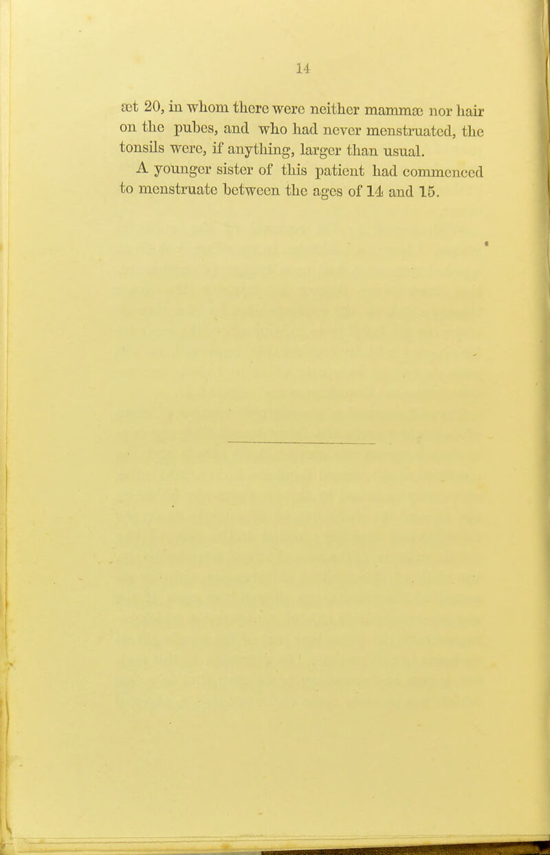 set 20, in whom tlierc were neither mammge nor hair on the pubcs, and who had never menstmated, the tonsils were, if anything, larger than usual. A younger sister of this patient had commenced to menstruate between the ages of 14i and 15.