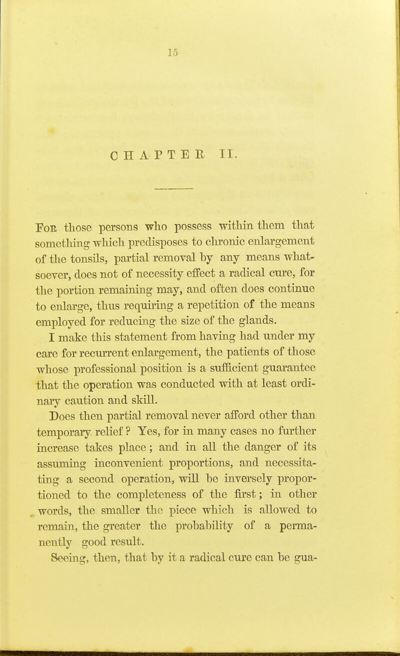 CHAPTER II. Foe those persons who possess within them that something which predisposes to chronic enlargement of the tonsils, partial removal by any means what- soever, does not of necessity effect a radical cTire, for the portion remaining may, and often does continue to enlarge, thus requiring a repetition of the means employed for reducing the size of the glands. I make this statement from having had under my care for recurrent enlargement, the patients of those whose professional position is a suthcient guarantee that the operation was conducted with at least ordi- nary caution and skill. Does then partial removal never afford other than temporary relief ? Yes, for in many cases no further increase takes place; and in all the danger of its assuming inconvenient proportions, and necessita- ting a second operation, will be inversely propor- tioned to the completeness of the first; in other ^. words, the smaller the piece which is allowed to remain, the greater the probability of a perma- nently good result. Seeing, then, that by it a radical cure can be gua-