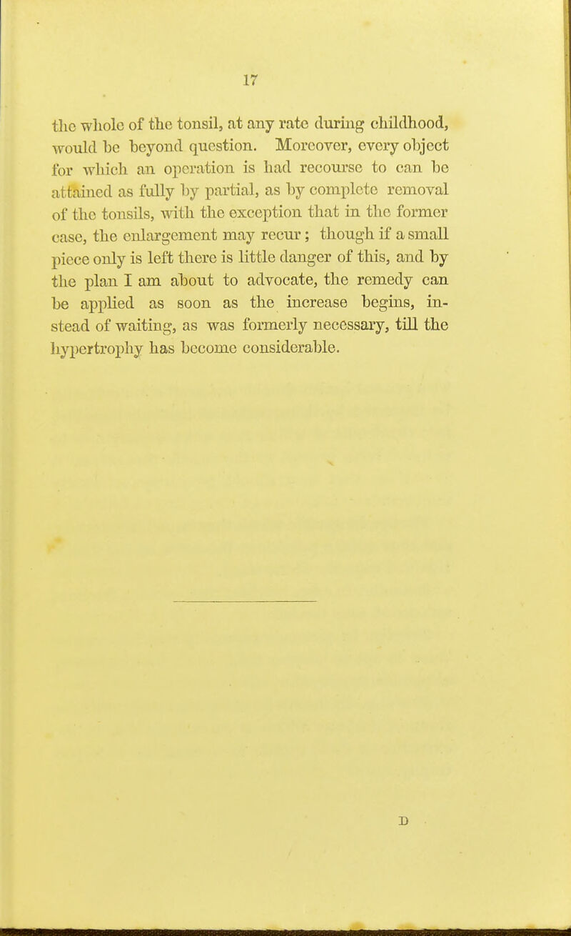 the whole of the tonsil, at any rate during childhood, would he heyond question. Moreover, every object for which an operation is had recourse to can he attained as fully by partial, as hy complete removal of the tonsils, with the exception that in the former case, the enlargement may recur; though if a small piece only is left there is little danger of this, and hy the plan I am about to advocate, the remedy can be apj^lied as soon as the increase begins, in- stead of waiting, as was formerly necessary, till the hypertrophy has become considerable. D