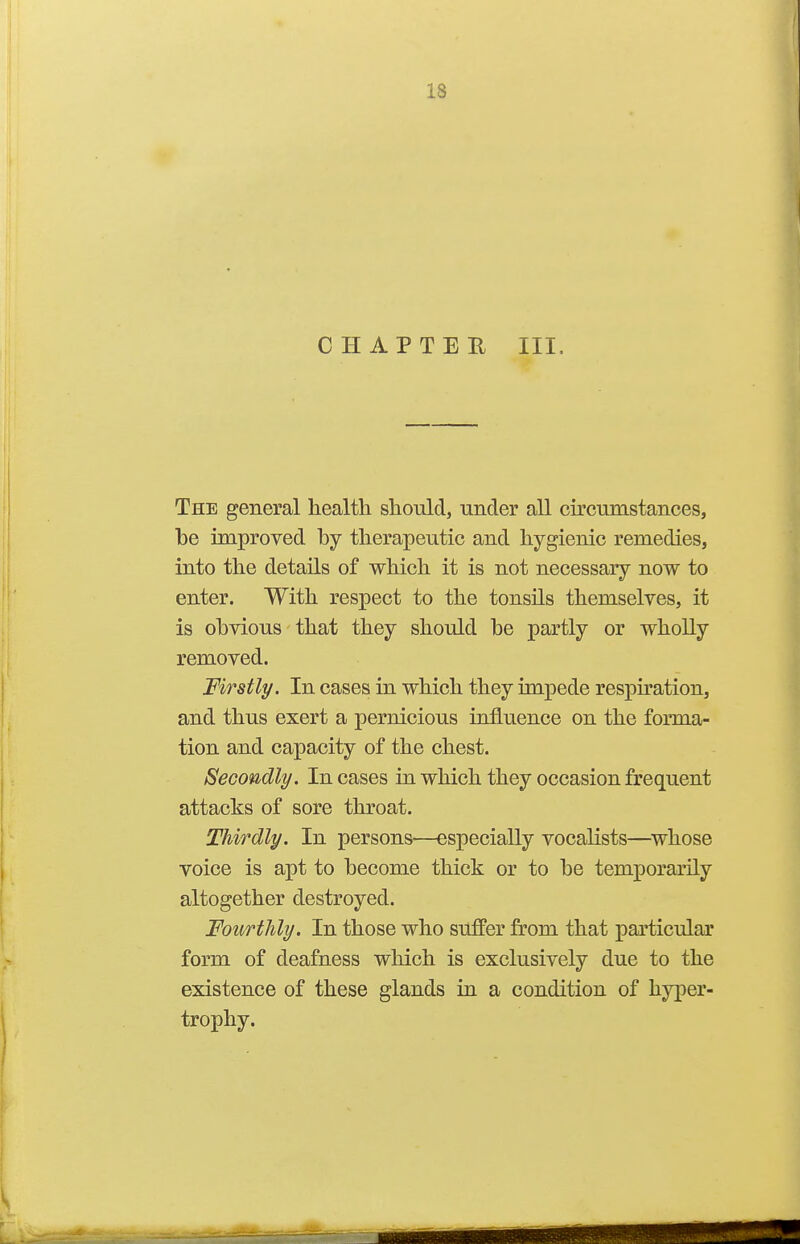 CHAPTER III. The general health should, under all circumstances, be improved by therapeutic and hygienic remedies, into the details of which it is not necessary now to enter. With respect to the tonsils themselves, it is obvious that they should be partly or wholly removed. Firstly. In cases in which they impede resph'ation, and thus exert a pernicious influence on the forma- tion and capacity of the chest. Secondly. In cases in which they occasion frequent attacks of sore throat. Thirdly. In persons—especially vocalists—^whose voice is apt to become thick or to be temporarily altogether destroyed. Fourthly. In those who suffer from that particular form of deafness which is exclusively due to the existence of these glands in a condition of hyper- trophy.