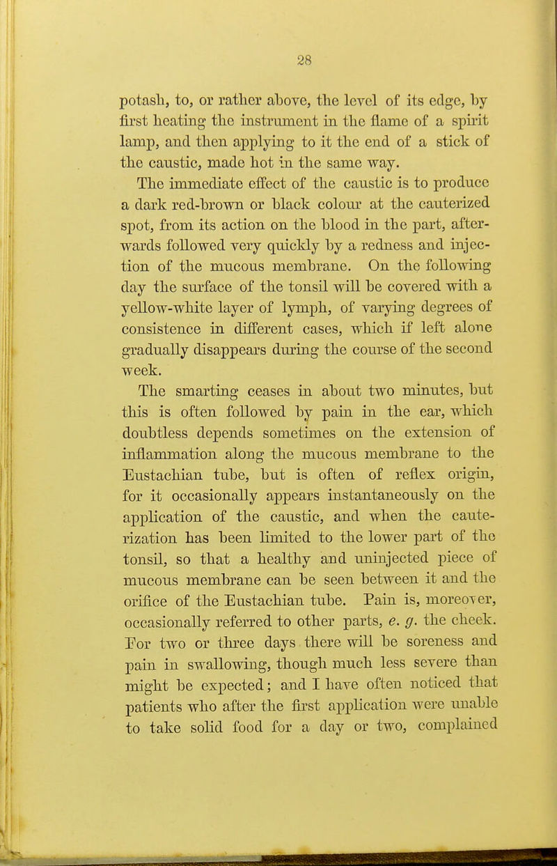 potash, to, or ratlier above, the level of its edge, by- first heating the instrument in the flame of a spirit lamp, and then applying to it the end of a stick of the caustic, made hot in the same way. The immediate effect of the caustic is to produce a dark red-brown or black colom' at the cauterized spot, from its action on the blood in the part, after- wards followed very quickly by a redness and injec- tion of the mucous membrane. On the following day the surface of the tonsil will be covered with a yellow-white layer of lymph, of varying degrees of consistence in different cases, which if left alone gradually disappears dm^ing the course of the second week. The smarting ceases in about two minutes, but this is often followed by pain in the ear, which doubtless depends sometimes on the extension of inflammation along the mucous membrane to the Eustachian tube, but is often of reflex origin, for it occasionally appears instantaneously on the application of the caiistic, and when the caute- rization has been limited to the lower part of the tonsil, so that a healthy and uninjected piece of mucous membrane can be seen between it and the orifice of the Eustachian tube. Pain is, moreoTcr, occasionally referred to other parts, e. g. the cheek. Eor two or three days there will be soreness and pain in swallowing, though much less severe than might be expected; and I have often noticed that patients who after the first application were unable to take solid food for a day or two, complained