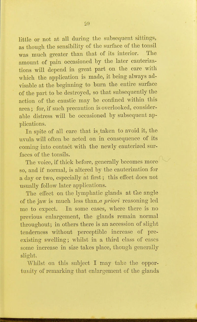 little or not at all dmiiig' the subsequent sittings, as though the sensibility of tbe surface of the tonsil was much greater than that of its interior. The amount of pain occasioned by the later cauteriza- tions will depend in great part on the care with which the application is made, it being always ad- visable at the beginning to bm-n the entu^e surface of the part to be destroyed, so that subsequently the action of the caustic may be confined within this area; for, if such precaution is overlooked, consider- able distress will be occasioned by subsequent ap- plications. In spite of all care that is taken to avoid it, the uvula will often be acted on in consequence of its coming into contact with the newly cauterized sm^- faces of the tonsils. The voice, if thick before, generally becomes more so, and if normal, is altered by the cauterization for a day or two, especially at first; this effect does not usually follow later applications. The effect on the lymphatic glands at the angle of the jaw is much less than.a priori reasoning led me to expect. In some cases, where there is no previous enlargement, the glands remain normal throughout; in others there is an accession of slight tenderness without perceptible increase of pre- existing swelling; whilst in a third class of cases some increase in size takes place, though generally slight. Whilst on this subject I may take the oppor- tunity of remarking that enlargement of the glands