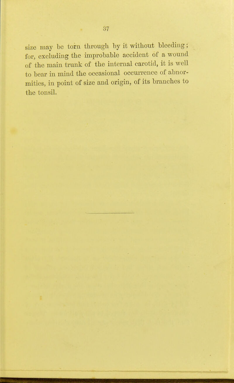 size may be torn through by it without bleeding; for, excluding the improbable accident of a wound of the main trunk of the internal carotid, it is well to bear in mind the occasional occurrence of abnor- mities, in point of size and origin, of its branches to the tonsil.