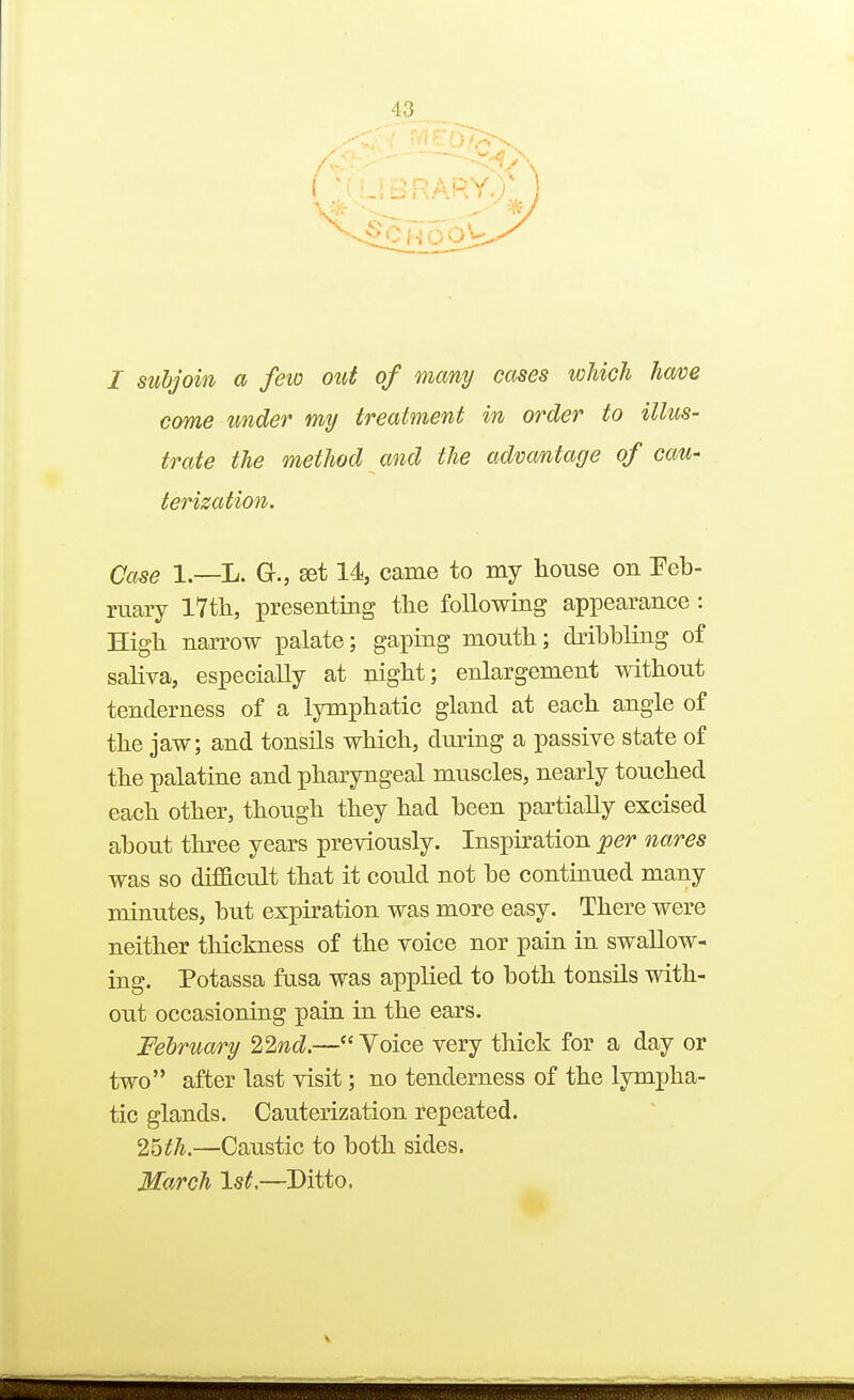 I subjoin a feio out of many cases which have come under my treatment in order to illus- trate the method and the advantage of cau- terization. Case l.—L. G., set 14, came to my house on Feb- ruary I7tli, presenting the following appearance : High narrow palate; gaping mouth; dribbling of saliya, especially at night; enlargement without tenderness of a lymphatic gland at each angle of the jaw; and tonsils which, during a passive state of the palatine and pharyngeal muscles, nearly touched each other, though they had been partially excised about three years previously. Inspiration per nares was so difficult that it could not be continued many minutes, but expiration was more easy. There were neither thickness of the voice nor pain in swallow- ing. Potassa fusa was applied to both tonsils with- out occasioning pain in the ears. February 22nd.— Yoice very thick for a day or two after last visit; no tenderness of the lympha- tic glands. Cauterization repeated. 2bth.—Caustic to both sides. March 1st.—Ditto.