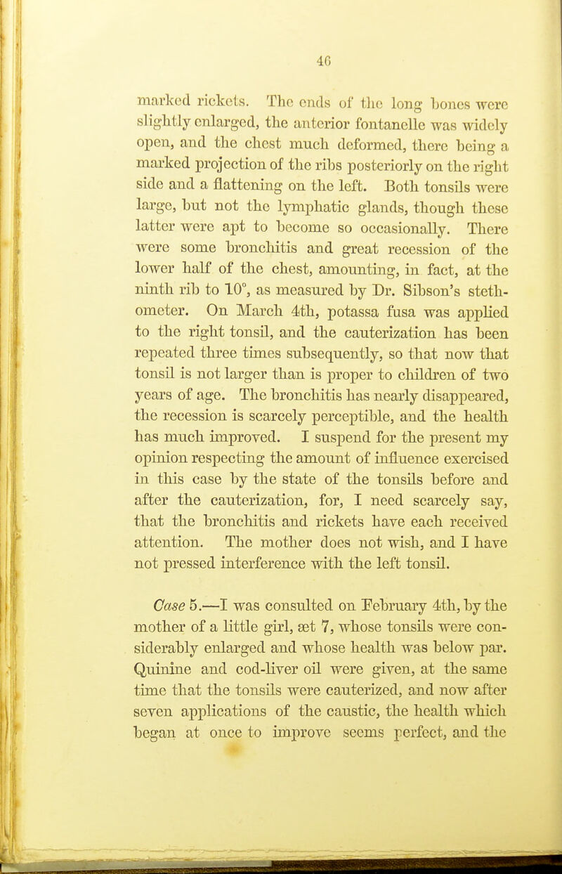marked rickets. The ends of tlic long Loncs were slightly enlarged, the anterior fontanelle was widely open, and the chest much deformed, there being a marked projection of the ribs posteriorly on the right side and a flattening on the left. Both tonsils were large, but not the lymphatic glands, though these latter were apt to become so occasionally. There were some bronchitis and great recession of the lower half of the chest, amounting, in fact, at the ninth rib to 10°, as measured by Dr. Sibson's steth- ometer. On March 4th, potassa fusa was applied to the right tonsil, and the cauterization has been repeated three times subsequently, so that now that tonsil is not larger than is proper to children of two years of age. The bronchitis has nearly disappeared, the recession is scarcely perceptible, and the health has much unproved. I susj)end for the present my opinion respecting the amount of influence exercised in this case by the state of the tonsils before and after the cauterization, for, I need scarcely say, that the bronchitis and rickets have each received attention. The mother does not wish, and I have not pressed interference with the left tonsil. Case 5.—I was consulted on Pebruary 4th, by the mother of a little girl, set 7, whose tonsils were con- siderably enlarged and whose health was below j)ar. Quinine and cod-liver oil were given, at the same time that the tonsils were cauterized, and now after seven applications of the caustic, the health which began at once to improve seems perfect, and the