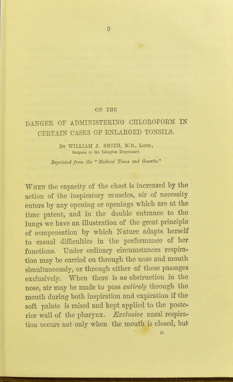 9 ON THE DANGER OF ADMINISTEHING CHLOROFOHM IN CERTAIN CASES OF ENLARGED TONSILS. Bt WILLIAM J. SMITH, M.B., LoND., Surgeon to the Islington Dispensary. Reprinted from the Medical Times and Gazette. When the capacity of the chest is increased by the action of the inspiratory muscles, air of necessity enters by any opening or openings which are at the time patent, and in the double entrance to the lungs we have an illustration of the great principle of compensation by which Nature adapts herself to casual difficulties in the performance of her functions. Under ordinary circumstances respira- tion may be carried on through the nose and mouth simultaneously, or through either of these passages exclusively. When there is no obstruction in the nose, air may be made to pass entirely through the mouth during both inspiration and expiration if the soft palate is raised and kept applied to the poste- rior wall of the pharynx. Exclusive nasal respira- tion occm's not only when the mouth is closed, but H