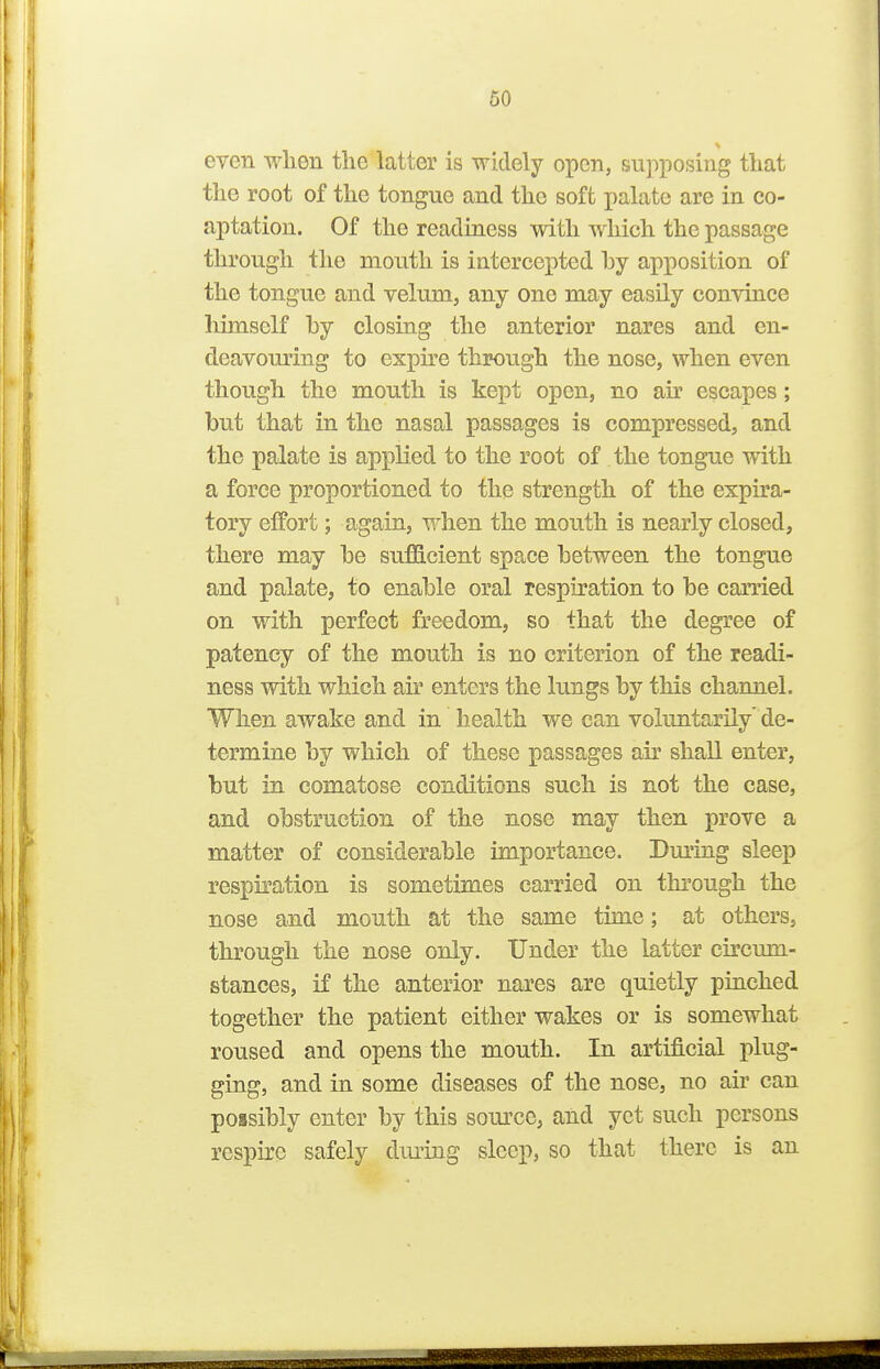 even wlien the latter is widely open, supposing tliat the root of the tongue and the soft palate are in co- aptation. Of the readiness with which the passage through the mouth is intercepted hy apposition of the tongue and velum, any one may easily convince himself hy closing the anterior nares and en- deavouring to expu'e through the nose, when even though the mouth is kept open, no air escapes; but that in the nasal passages is compressed, and the palate is applied to the root of the tongue with a force proportioned to the strength of the expira- tory effort; again, when the mouth is nearly closed, there may he sufficient space between the tongue and palate, to enable oral respiration to be carried on with perfect freedom, so that the degree of patency of the mouth is no criterion of the readi- ness with which air enters the lungs by this channel. When awake and in health we can voluntarily' de- termine hy which of these passages air shall enter, but in comatose conditions such is not the case, and obstruction of the nose may then prove a matter of considerable importance. Dm'ing sleep respiration is sometimes carried on through the nose and mouth at the same time; at others, through the nose only. Under the latter cu'cum- stances, if the anterior nares are quietly pinched together the patient either wakes or is somewhat roused and opens the mouth. In artificial plug- ging, and in some diseases of the nose, no air can possibly enter by this som-ce, aiid yet such persons respire safely dui^ing sleep, so that there is an