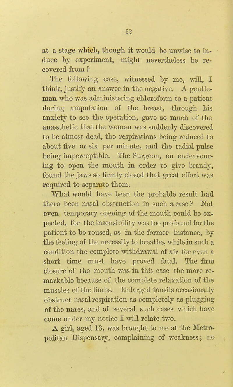 at a stage which, though it would be unwise to in- duce by experiment, might nevertheless be re- covered from ? The following case, witnessed by me, will, I think, justify an answer in the negative. A gentle- man who was administering chloroform to a patient during amputation of the breast, through his anxiety to see the operation, gave so much of the auEesthetic that the woman was suddenly discovered to be almost dead, the respirations being reduced to about five or six per minute, and the radial pulse being imperceptible. The Surgeon, on endeavom'- ing to open the mouth in order to give brandy, found the jaws so firmly closed that great effort was required to separate them. What would have been the probable result had there been nasal obstruction in such a case ? Not even temporary openiag of the mouth could be ex- pected, for the insensibility was too profound for the patient to be roused, as in the former instance, by the feeling of the necessity to breathe, while in such a condition the complete withdrawal of air for even a short time must have proved fatal. The firm closure of the mouth was in this case the more re- markable because of the complete relaxation of the muscles of the limbs. Enlarged tonsils occasionally obstruct nasal respiration as completely as plugging of the nares, and of several such cases which have come under my notice I will relate two. A girlj aged 13, was brought to me at the Metro- politan Dispensary, complaining of weakness; no