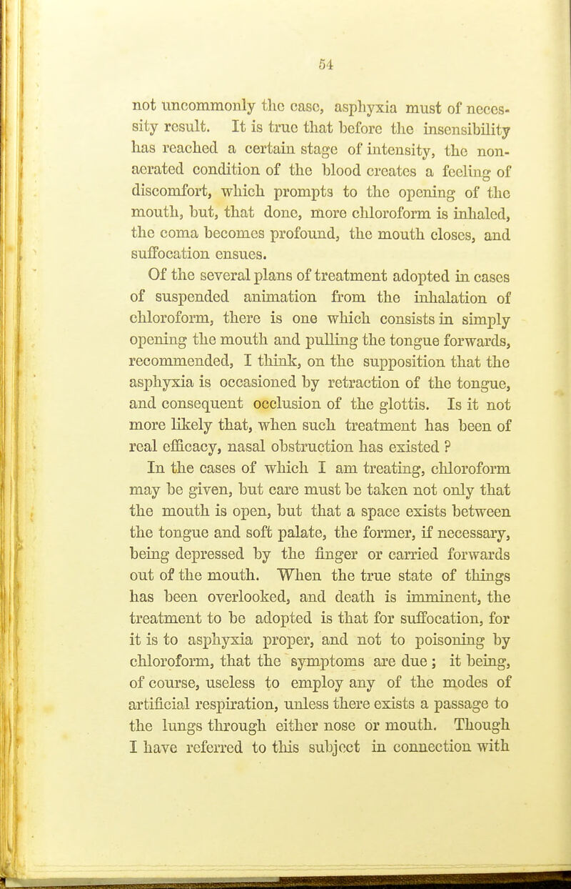 not uncommonly the case, asphyxia must of neces- sity result. It is true that before tlie insensibility has reached a certain stage of intensity, the non- aerated condition of the blood creates a feeling of discomfort, which prompts to the opening of the mouth, but, that done, more chloroform is inhaled, the coma becomes profound, the mouth closes, and suffocation ensues. Of the several plans of treatment adopted in cases of suspended animation from the inhalation of chloroform, there is one which consists in simply opening the mouth and pulling the tongue forwards, recommended, I think, on the supposition that the asphyxia is occasioned by retraction of the tongue, and consequent occlusion of the glottis. Is it not more likely that, when such treatment has been of real e£S.cacy, nasal obstruction has existed ? In the cases of which I am treating, chloroform may be given, but care must be taken not only that the mouth is open, but that a space exists between the tongue and soft palate, the former, if necessary, being depressed by the finger or carried forwards out of the mouth. When the true state of things has been overlooked, and death is imminent, the treatment to be adopted is that for suffocation, for it is to asphyxia proper, and not to poisoning by chloroform, that the symptoms are due; it beiug, of course, useless to employ any of the modes of artificial respiration, unless there exists a passage to the lungs through either nose or mouth. Though I have referred to this subject in connection with